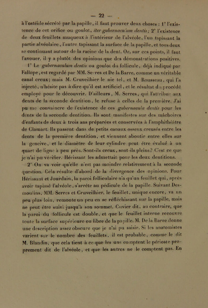 • à l’ostéide sécrété par la papille, il faut prouver deux choses : 1° l'exis- tence de cet orifice ou goulot, itergubernacu'um dentis; 2° l’existence de deux feuillets muqueux à l’intérieur de l’alvéole, l’un tapissant la partie alvéolaire, l’autre tapissant la surface de la papille, et tousdeux se continuant autour de la racine de la dent. Or, sur ces points, il faut l’avouer, il y a plutôt des opinions que des démonstrations positives. 1 Le gubernaculum dentis ou goulot du follicule, déjà indiqué par Fall'ope, est regardé par MM. Se -res et De la Barre, comme un véritable canal creux; mais M. Cruveilhier le nie tel, et M. Rousseau, qui l’a injecté, n’hésite pas à dire qu’il est artificiel, et le résultat du procédé employé pour le découvrir. D’ailleurs, M. Serres, qui l’attribue aux dents de la seconde dentition, le refuse à celles de la première. J’ai pu me convaincre de i’existence de ces gubernacu/a dentis pour les dents de la seconde dentition. Ils sont manifestes sur des mâchoires d’enfants de deux à trois ans préparées et conservées à l’amphithéâtre de Clamart. Ils passent dans de petits canaux osseux creusés entre les dents de la première dentition, et viennent aboutir entre elles sur la gencive, et le diamètre de leur cylindre peut être évalué à un quart de ligne à peu près. Sont-ils creux, sont-ils pleins? C’est ce que je n’ai pu vérifier. Hérissant les admettait pour les deux dentitions. 2° On va voir qu’elle n’est pas moindre relativement à la seconde question. Cela résulte d’abord de la divergence des opinions. Pour Hérissant et Jourdain, la paroi folliculaire n’a qu’un feuillet qui, après avoir tapissé l’alvéole, s’arrête au pédicule de la papille. Suivant Des- mou'lins, MM. Serres et Cruveilhier, le feuillet, unique encore, va un peu plus loin, remonte un peu en se réfléchissant sur la papille, mais ne peut être suivi jusqu’à son sommet. Cuvier dit, au contraire, que la paroi du follicule est double, et que le feuillet interne recouvre toute la surface supérieure ou libre de la papille. M. De la Barre donne une description assez obscure que je n’ai pu saisir. Si les anatomistes varient sur le nombre des feuillets, il est probable, comme le dit M. Blandin, que cela tient à ce que les uns comptent le périoste pro- prement dit de l’alvéole, et que les autres ne le comptent pas. En