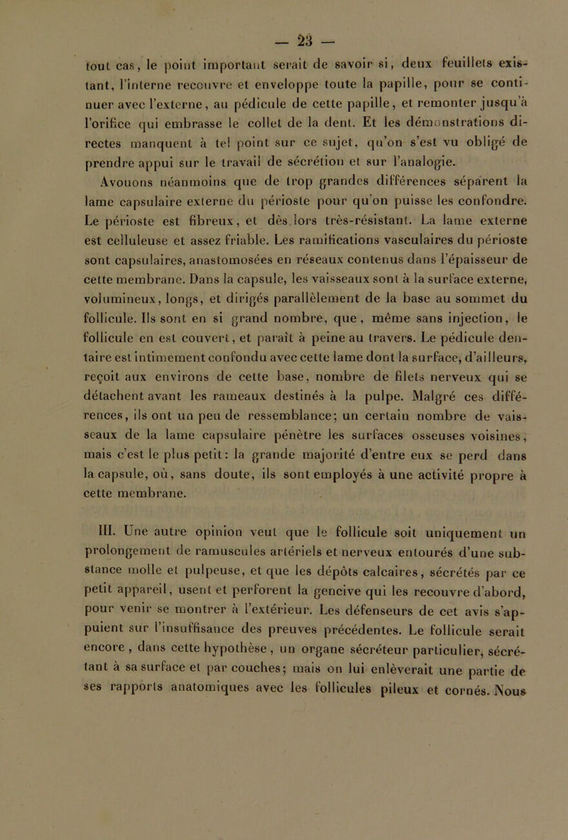 lout cas, le point important serait de savoir si, deux feuillets exis- tant, l’interne recouvre et enveloppe toute la papille, pour se conti- nuer avec l’externe, au pédicule de cette papille, et remonter jusqu à l’orifice qui embrasse le collet de la dent. Et les démonstrations di- rectes manquent à tel point sur ce sujet, qu’on s’est vu obligé de prendre appui sur le travail de sécrétion et sur l’analogie. Avouons néanmoins que de trop grandes différences séparent la lame capsulaire externe du périoste pour qu’on puisse les confondre. Le périoste est fibreux, et dès îors très-résistant. La lame externe est celluleuse et assez friable. Les ramifications vasculaires du périoste sont capsulaires, anastomosées en réseaux contenus dans l’épaisseur de cette membrane. Dans la capsule, les vaisseaux sont à la surface externe, volumineux, longs, et dirigés parallèlement de la base au sommet du follicule. Ils sont en si grand nombre, que, même sans injection, le follicule en est couvert, et paraît à peine au travers. Le pédicule den- taire est intimement confondu avec cette lame dont la surface, d’ailleurs, reçoit aux environs de cette base, nombre de filets nerveux qui se détachent avant les rameaux destinés à la pulpe. Malgré ces diffé- rences, ils ont un peu de ressemblance; un certain nombre de vais- seaux de la lame capsulaire pénètre les surfaces osseuses voisines, mais c’est le plus petit: la grande majorité d’entre eux se perd dans la capsule, où, sans doute, ils sont employés aune activité propre à cette membrane. III. Une autre opinion veut que le follicule soit uniquement un prolongement de ramuscules artériels et nerveux entourés d’une sub- stance molle et pulpeuse, et que les dépôts calcaires, sécrétés par ce petit appareil, usent et perforent la gencive qui les recouvre d’abord, pour venir se montrer à l’extérieur. Les défenseurs de cet avis s’ap- puient sur l’insuffisance des preuves précédentes. Le follicule serait encore, dans celte hypothèse, un organe sécréteur particulier, sécré- tant à sa surface et par couches; mais on lui enlèverait une partie de ses rapports anatomiques avec les follicules pileux et cornés. Nous