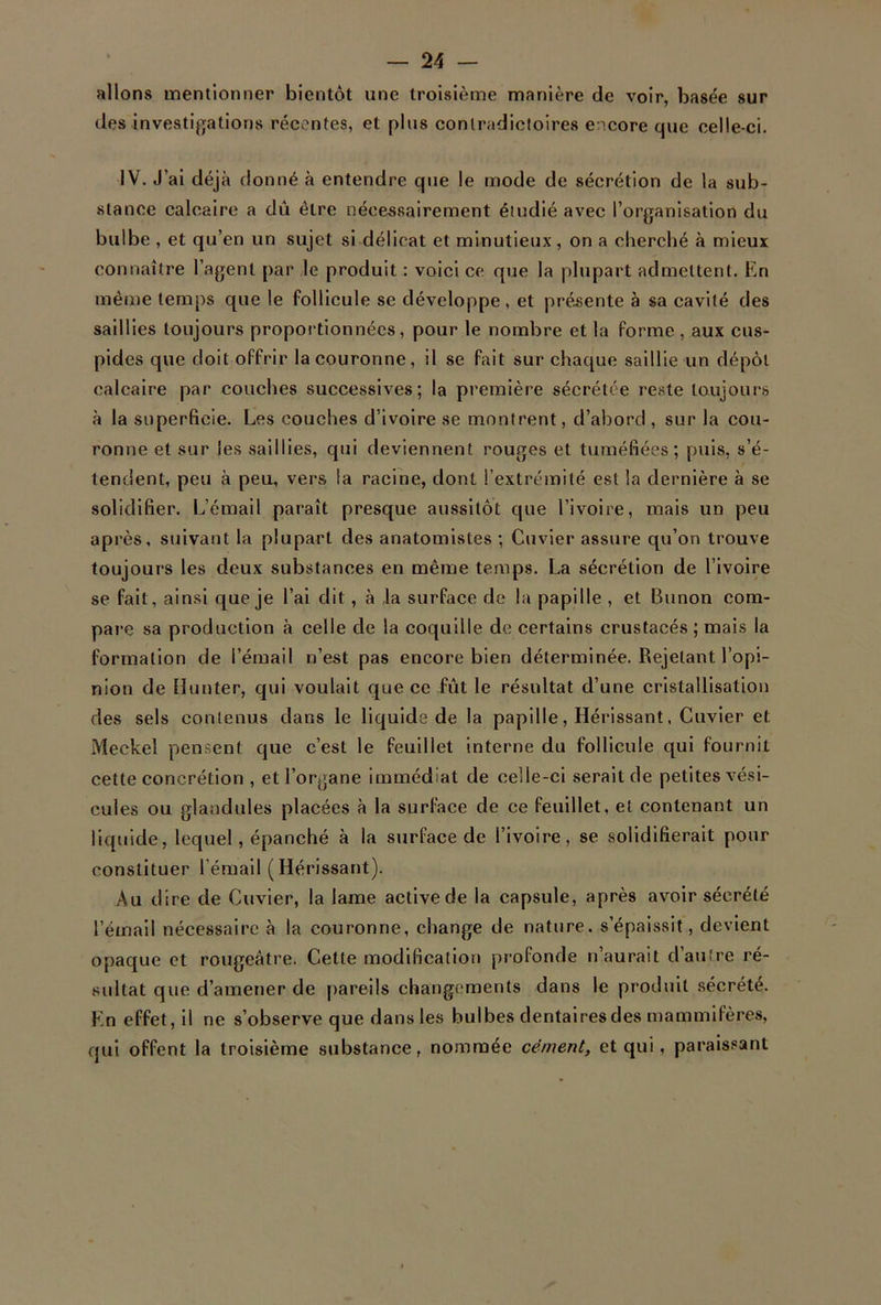 allons mentionner bientôt une troisième manière de voir, basée sur des investigations récentes, et plus contradictoires encore que celle-ci. IV. J’ai déjà donné à entendre que le mode de sécrétion de la sub- stance calcaire a dû être nécessairement étudié avec l’organisation du bulbe , et qu’en un sujet si délicat et minutieux , on a cherché à mieux connaître l’agent par le produit : voici ce que la plupart admettent. En même temps que le follicule se développe, et présente à sa cavité des saillies toujours proportionnées, pour le nombre et la forme , aux cus- pides que doit offrir la couronne, il se fait sur chaque saillie un dépôt calcaire par couches successives; la première sécrétée reste toujours à la superficie. Les couches d’ivoire se montrent, d’abord , sur la cou- ronne et sur les saillies, qui deviennent rouges et tuméfiées; puis, s’é- tendent, peu à peu, vers la racine, dont l’extrémité est la dernière à se solidifier. L’émail paraît presque aussitôt que l’ivoire, mais un peu après, suivant la plupart des anatomistes ; Cuvier assure qu’on trouve toujours les deux substances en même temps. La sécrétion de l’ivoire se fait, ainsi que je l’ai dit, à la surface de la papille , et Bunon com- pare sa production à celle de la coquille de certains crustacés ; mais la formation de l’émail n’est pas encore bien déterminée. Rejetant l’opi- nion de Hunter, qui voulait que ce fût le résultat d’une cristallisation des sels contenus dans le liquide de la papille, Hérissant, Cuvier et Meckel pensent que c’est le feuillet interne du follicule qui fournit cette concrétion , et l’organe immédiat de celle-ci serait de petites vési- cules ou glandules placées à la surface de ce feuillet, et contenant un liquide, lequel, épanché à la surface de l’ivoire, se solidifierait pour constituer l’émail (Hérissant). Au dire de Cuvier, la lame active de la capsule, après avoir sécrété l’émail nécessaire à la couronne, change de nature, s’épaissit, devient opaque et rougeâtre. Cette modification profonde n’aurait d’autre ré- sultat que d’amener de pareils changements dans le produit sécrété. En effet, il ne s’observe que dans les bulbes dentaires des mammifères, qui offent la troisième substance, nommée cément, et qui, paraissant