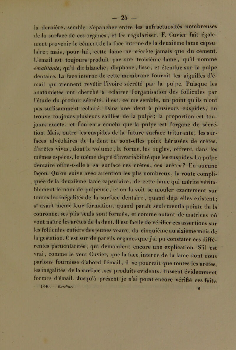 la dernière, semble s’épancher entre les anfractuosités nombreuses de la surface de ces organes , et les régulariser. F. Cuvier fait égale- ment provenir le cément de la face interne de la deuxième lame capsu- laire; mais, pour lui, celle lame ne sécrète jamais que du cément, b email est toujours produit par une troisième lame, qu’il nomme émail/ante, qu’il dit blanche, diaphane, lisse, et étendue sur la pulpe dentaire. La face interne de cette membrane fournit les aiguilles d’é- mail qui viennent revêtir l’ivoire sécrété par la pulpe. Puisque les anatomistes ont cherché à éclairer l’organisation des follicules par l’étude du produit sécrété, il est, ce me semble, un point qu’ils n’ont pas suffisamment éclairé. Dans une dent à plusieurs cuspides, on trouve toujours plusieurs saillies de la pulpe; la proportion est tou- jours exacte, et l’on en a conclu que la pulpe est l’organe de sécré- tion. Mais, outre les cuspides de la future surface triturante, les sur- faces alvéolaires de la dent ne sont-elles point hérissées de crêtes, d’arêtes vives, dont le volume , la forme, les angles, offrent, dans les mêmes espèces, le même degré d’invariabilité que les cuspides. La pulpe dentaire offre-t-elle à sa surface ces crêtes, ces arêtes? En aucune façon. Qu’on suive avec attention les plis nombreux, la route compli- quée delà deuxième lame capsulaire, de cette lame qui mérite vérita- blement le nom de pulpeuse, et on la voit se mouler exactement sur toutes les inégalités de la surface dentaire, quand déjà elles existent; et avant même leur formation, quand paraît seulementla pointe de la couronne, ses plis seuls sont formés, et comme autant de matrices où vont naître les arêtes de la dent. Il est facile de vérifier ces assertions sur les follicules entiers des jeunes veaux, du cinquième au sixième mois de la gestation. C’est sur de pareils organes que j’ai pu constater ces diffé- rentes particularités, qui demandent encore une explication. S’il est vrai, comme le veut Cuvier, que la face interne de la lame dont nous parlons fournisse d'abord l’émail, il se pourrait que toutes les arêtes, les inégalités de la surface, ses produits évidents , fussent évidemment formés d’émail. Jusqu’à présent je n’ai point encore vérifié ces faits. 1840. — Bavdinel. 4