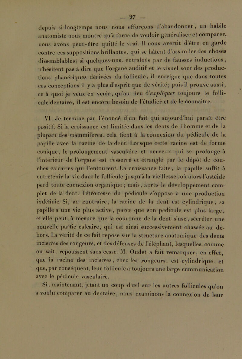 depuis si longtemps nous nous efforçons d’abandonner, un habile anatomiste nous montre qu’à force de vouloir généraliser et comparer, nous avons peut-être quitté le vrai. Il nous avertit detre en garde contre ccs suppositions brillantes , qui se hâtent d assimiler des choses dissemblables; si quelques-uns, entraînés par de fausses inductions, n’hésitent pas à dire que l’organe auditif et le visuel sont des produc- tions phanériques dérivées du follicule, il enseigne que dans toutes ces conceptions il y a plus d’esprit que de vérité; puis il prouve aussi, ce à quoi je veux en venir, qu’au lieu d'expliquer toujours le folli- cule dentaire, il est encore besoin de l’étudier et de le connaître. VI. Je termine par l’énoncé d’un fait qui aujourd’hui paraît être positif. Si la croissance est limitée dans les dents de l’homme et de la plupart des mammifères, cela tient à la connexion du pédicule de la papille avec la racine de la dent. Lorsque cette racine est de forme conique, le prolongement vasculaire et nerveux qui se prolongea l’intérieur de l’organe est resserré et étranglé par le dépôt de cou- ches calcaires qui l’entourent. La croissance faite, la papille suffit à entretenir la vie dans le follicule jusqu’à la vieillesse, où alors i’ostéide perd toute connexion organique ; mais, après le développement com- plet de la dent, l’étroitesse du pédicule s’oppose à une production indéfinie. Si, au contraire, la racine de la dent est cylindrique, sa papille a une vie plus active, parce que son pédicule est plus large, et elle peut, à mesure que la couronne de la dent s’use, sécréter une nouvelle partie calcaire, qui est ainsi successivement chassée au de- hors. La vérité de ce fait repose sur la structure anatomique des dents incisives des rongeurs, et des défenses de 1 éléphant, lesquelles, comme on sait, repoussent sans cesse. M. Oudet a fait remarquer, en effet, que la racine des incisives, chez les rongeurs, est cylindrique, et que, par conséquent, leur follicule a toujours une large communication avec le pédicule vasculaire. Si, maintenant, jetant un coup d’œil sur les autres follicules qu’on a voulu comparer au dentaire, nous examinons la connexion de leur