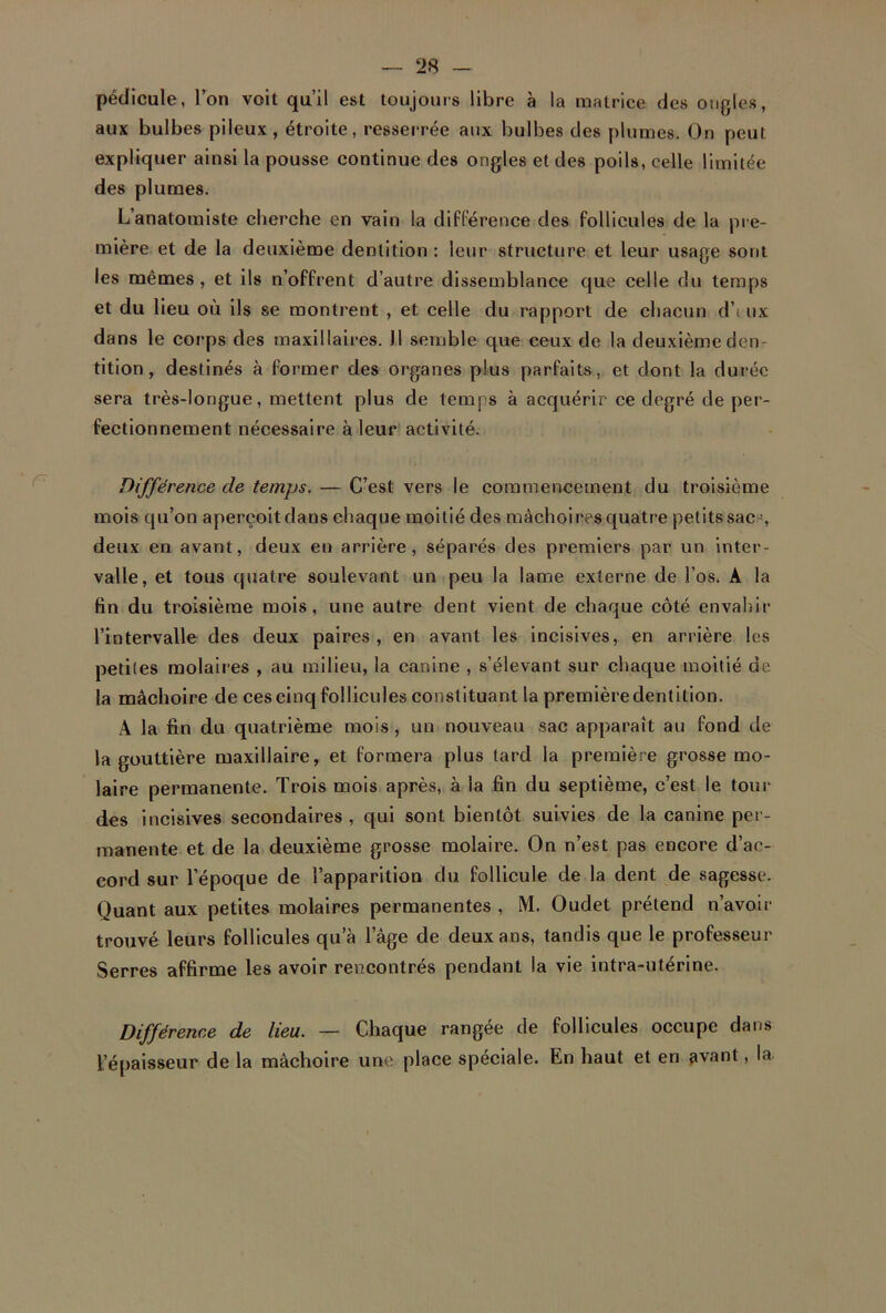 pédicule, Ion voit qu’il est toujours libre à la matrice des ongles, aux bulbes pileux , étroite, resserrée aux bulbes des plumes. On peut expliquer ainsi la pousse continue des ongles et des poils, celle limitée des plumes. L’anatomiste cherche en vain la différence des follicules de la pre- mière et de la deuxième dentition : leur structure et leur usage sont les mêmes, et ils n’offrent d’autre dissemblance que celle du temps et du lieu où ils se montrent , et celle du rapport de chacun d’i ux dans le corps des maxillaires. 11 semble que ceux de la deuxième den- tition , destinés à former des organes plus parfaits, et dont la durée sera très-longue, mettent plus de temps à acquérir ce degré de per- fectionnement nécessaire à leur activité. Différence de temps. — C’est vers le commencement du troisième mois qu’on aperçoit dans chaque moitié des mâchoires quatre petits sacs, deux en avant, deux en arrière, séparés des premiers par un inter- valle, et tous quatre soulevant un peu la lame externe de l’os. A la fin du troisième mois, une autre dent vient de chaque côté envahir l’intervalle des deux paires , en avant les incisives, en arrière les petites molaires , au milieu, la canine , s’élevant sur chaque moitié de la mâchoire de ces cinq follicules constituant la première dentition. A la fin du quatrième mois , un nouveau sac apparaît au fond de la gouttière maxillaire, et formera plus tard la première grosse mo- laire permanente. Trois mois après, à la fin du septième, c’est le tour des incisives secondaires , qui sont bientôt suivies de la canine per- manente et de la deuxième grosse molaire. On n’est pas encore d’ac- cord sur l’époque de l’apparition du follicule de la dent de sagesse. Quant aux petites molaires permanentes , M. Oudet prétend n’avoir trouvé leurs follicules qu’à l’âge de deux ans, tandis que le professeur Serres affirme les avoir rencontrés pendant la vie intra-utérine. Différence de lieu. — Chaque rangée de follicules occupe dans l’épaisseur de la mâchoire une place spéciale. En haut et en avant, la