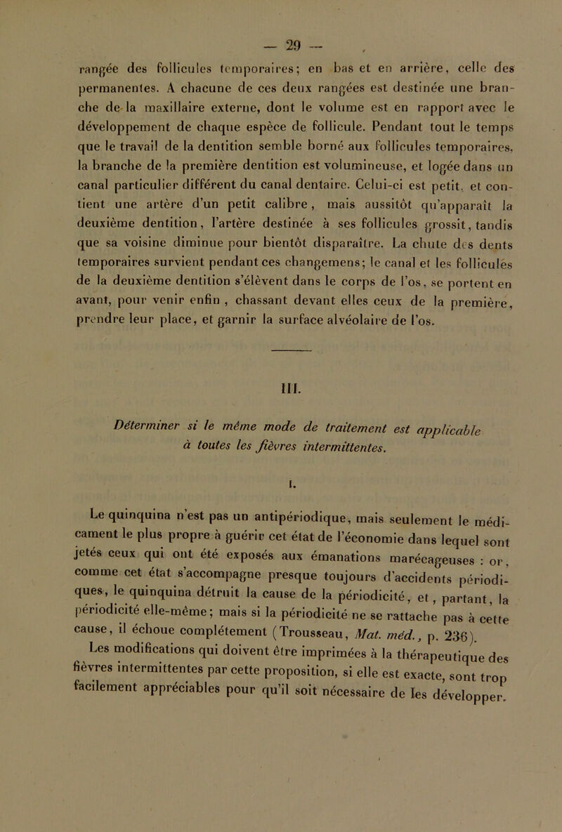 rangée des follicules temporaires; en bas et en arrière, celle des permanentes. A chacune de ces deux rangées est destinée une bran- che de la maxillaire externe, dont le volume est en rapport avec le développement de chaque espèce de follicule. Pendant tout le temps que le travail de la dentition semble borné aux follicules temporaires, la branche de la première dentition est volumineuse, et logée dans un canal particulier différent du canal dentaire. Celui-ci est petit, et con- tient une artère d’un petit calibre, mais aussitôt qu’apparaît la deuxième dentition, l’artère destinée à ses follicules grossit, tandis que sa voisine diminue pour bientôt disparaître. La chute des dents temporaires survient pendant ces changemens; le canal et les follicules de la deuxième dentition s’élèvent dans le corps de l’os, se portent en avant, pour venir enfin , chassant devant elles ceux de la première, prendre leur place, et garnir la surface alvéolaire de l’os. 111. Déterminer si le même mode de traitement est applicable à toutes les fièvres intermittentes. t. Le quinquina n’est pas un antipériodique, mais seulement le médi- cament le plus propre «à guérir cet état de l’économie dans lequel sont jetés ceux qui ont été exposés aux émanations marécageuses : or, comme cet état s’accompagne presque toujours d’accidents périodi- ques, le quinquina détruit la cause de la périodicité, et, partant, la périodicité elle-même; mais si la périodicité ne se rattache pas à cette cause, il échoue complètement (Trousseau, Mat. méd., p. 236). Les modifications qui doivent être imprimées à la thérapeutique des fièvres intermittentes par cette proposition, si elle est exacte, sont trop facilement appréciables pour qu’il soit nécessaire de les développer.