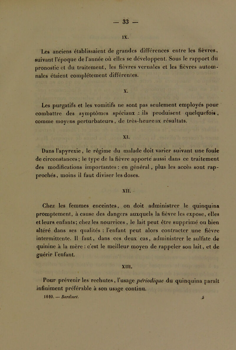 IX. Les anciens établissaient de grandes différences entre les fièvres, suivant l'époque de l’année où elles se développent. Sous le rapport du pronostic et du traitement, les fièvres vernales et les fièvres autom- nales étaient complètement différentes. x. Les purgatifs et les vomitifs ne sont pas seulement employés pour combattre des symptômes spéciaux ils produisent quelquefois, comme moyens perturbateurs, de très-heureux résultats. XI. Dans l’apyrexie, le régime du malade doit varier suivant une foule de circonstances ; le type de la fièvre apporté aussi dans ce traitement des modifications importantes : en général , plus les accès sont rap- prochés, moins il faut diviser les doses. XII. - Chez les femmes enceintes, on doit administrer le quinquina promptement, à cause des dangers auxquels la fièvre les expose, elles et leurs enfants; chez les nourrices , le lait peut être supprimé ou bien altéré dans ses qualités : l’enfant peut alors contracter une fièvre intermittente. 11 faut, dans ces deux cas, administrer le sulfate de quinine à la mère : c’est le meilleur moyen de rappeler son lait, et de guérir l’enfant. XIII. * Pour prévenir les rechutes, l’usage périodique du quinquina paraît infiniment préférable à son usage continu. 1840. — Bardinet. 5