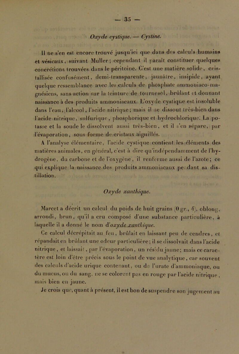 Oxyde cystique. — Cystine. II ne s’en est encore trouvé jusqu’ici que dans des calculs humains et vésicaux, suivant Muller; cependant il paraît constituer quelques concrétions trouvées dans le péritoine. C’est une matière solide, cris- tallisée confusément, demi-transparente, jaunâtre, insipide, ayant quelque ressemblance avec les calculs de phosphate ammoniaco-ma- griésiens, sans action sur la teinture de tournesol, brûlant et donnant naissance à des produits ammoniacaux. L’oxyde cystique est insoluble dans l’eau, l’alcool, l’acide nitrique; mais il se dissout très-bien dans l’acide nitrique, sulfurique, phosphorique et hydrochlorique. La po- tasse et la soude le dissolvent aussi très-bien, et il s’en sépare, par l’évaporation, sous forme de cristaux aiguillés. A l’analyse élémentaire, l’acide cystique contient les éléments des matières animales, en général, c’est à dire qu’indépendamment de l’hy- drogène, du carbone et de l’oxygène , il renferme aussi de l’azote ; ce qui explique la naissance des produits ammoniacaux pendant sa dis- tillation. Oxyde xanlkique. « Marcet a décrit un calcul du poids de huit grains (Ogr., 4). oblong, arrondi, brun, qu’il a cru composé d’une substance particulière, à laquelle il a donné le nom d'oxyde xanthique. Ce calcul dccrépitail au feu, brûlait en laissant peu de cendres, et répandait en brûlant une odeur particulière; il se dissolvait dans l’acide nitrique, et laissait, par l’évaporation, un résidu jaune; mais ce carac- tère est loin d’être précis sous le point de vue analytique, car souvent des calculs d’acide urique contenant, ou de l’urate d’ammoniaque, ou du mucus, ou du sang, ne se colorent pas en rouge par l’acide nitrique , mais bien en jaune. Je crois que, quant à présent, il est bon de suspendre son jugement au