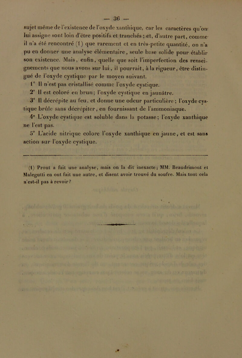 sujet même de l’existence de l’oxyde xanthique, car les caractères qu’on lui assigne sont loin d’être positifs et tranchés ; et, d’autre part, comme il n’a été rencontré (1) que rarement et en très-petite quantité, on n’a pu en donner une analyse élémentaire, seule base solide pour établir son existence. Mais, enfin, quelle que soit l’imperfection des rensei- gnements que nous avons sur lui, il pourrait, à la rigueur, être distin- gué de l’oxyde cystique par le moyen suivant. 1° 11 n’est pas cristallisé comme l’oxyde cystique. 2° 11 est coloré en brun; l’oxyde cystique en jaunâtre. 3° Il décrépite au feu, et donne une odeur particulière ; l’oxyde cys- tique brûle sans décrépiter, en fournissant de l’ammoniaque. 4° L’oxyde cystique est soluble dans la potasse; l’oxyde xanthique ne l’est pas. 5° L’acide nitrique colore l’oxyde xanthique en jaune, et est sans action sur l’oxyde cystique. (1) Prout a fait une analyse, mais on la dit inexacte; MM. Beaudrimont et Malegulti en ont fait une autre, et disent avoir trouvé du soufre. Mais tout cela n’est-il pas à revoir?