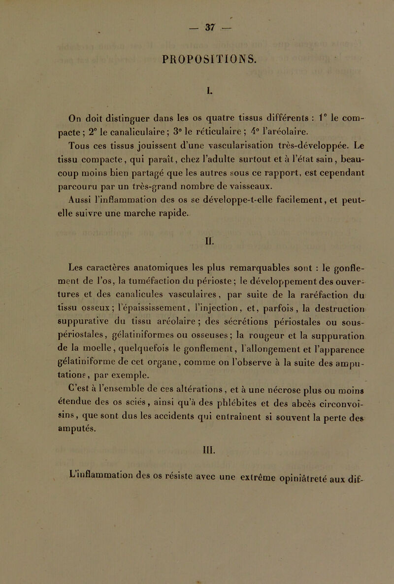 PROPOSITIONS. I. On doit distinguer dans les os quatre tissus différents : 1° le com- pacte ; 2° le canaliculaire; 3° le réticulaire ; 4° l’aréolaire. Tous ces tissus jouissent d’une vascularisation très-développée. Le tissu compacte, qui paraît, chez l’adulte surtout et à l’état sain, beau- coup moins bien partagé que les autres sous ce rapport, est cependant parcouru par un très-grand nombre de vaisseaux. Aussi l’inflammation des os se développe-t-elle facilement, et peut- elle suivre une marche rapide. II. Les caractères anatomiques les plus remarquables sont : le gonfle- ment de l’os, la tuméfaction du périoste; le développement des ouver- tures et des canalicules vasculaires, par suite de la raréfaction du tissu osseux; l’épaississement, l’injection, et, parfois, la destruction suppurative du tissu aréolaire ; des sécrétions périostales ou sous- périostales, gélatiniformes ou osseuses; la rougeur et la suppuration de la moelle, quelquefois le gonflement, l’allongement et l’ajjparence gélatiniforme de cet organe, comme on l’observe à la suite des ampu- tations, par exemple. C’est à l’ensemble de ces altérations , et à une nécrose plus ou moins etendue des os sciés, ainsi qu à des phlébites et des abcès circonvoî- sins, que sont dus les accidents qui entraînent si souvent la perte des amputés. III. L inflammation des os résiste avec une extrême opiniâtreté aux dit-