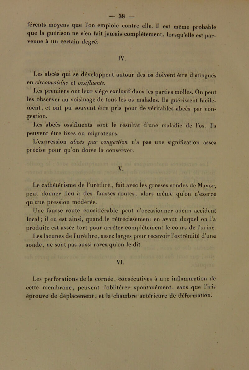 férents moyens que l’on emploie contre elle. Il est même probable que la guérison ne s’en fait jamais complètement, lorsqu’elle est par- venue à un certain degré. IV. \ . • • Les abcès qui se développent autour des os doivent être distingués en circonvoisins et ossifluents. Les premiers ont leur siège exclusif dans les parties molles. On peut les observer au voisinage de tous les os malades. Ils guérissent facile- ment, et ont pu souvent être pris pour de véritables abcès par con- gestion. Les abcès ossifluents sont le résultat d’une maladie de l’os. Ils peuvent être fixes ou migrateurs. L’expression abcès par congestion n’a pas une signification assez précise pour qu’on doive la conserver. V. Le cathétérisme de l’urèthre, fait avec les grosses sondes de Mayor, peut donner lieu à des fausses roules, alors même qu’on n’exerce qu’une pression modérée. Une fausse route considérable peut n’occasionner aucun accident local ; il en est ainsi, quand le rétrécissement en avant duquel on l’a produite est assez fort pour arrêter complètement, le cours de l’urine. Les lacunes de l’urèthre,assez larges pour recevoir l’extrémité d’une sonde, ne sont pas aussi rares qu’on le dit. VI. Les perforations de la cornée, consécutives à une inflammation de cette membrane, peuvent l’oblitérer spontanément, sans que l’iris éprouve de déplacement, et la chambre antérieure de déformation.
