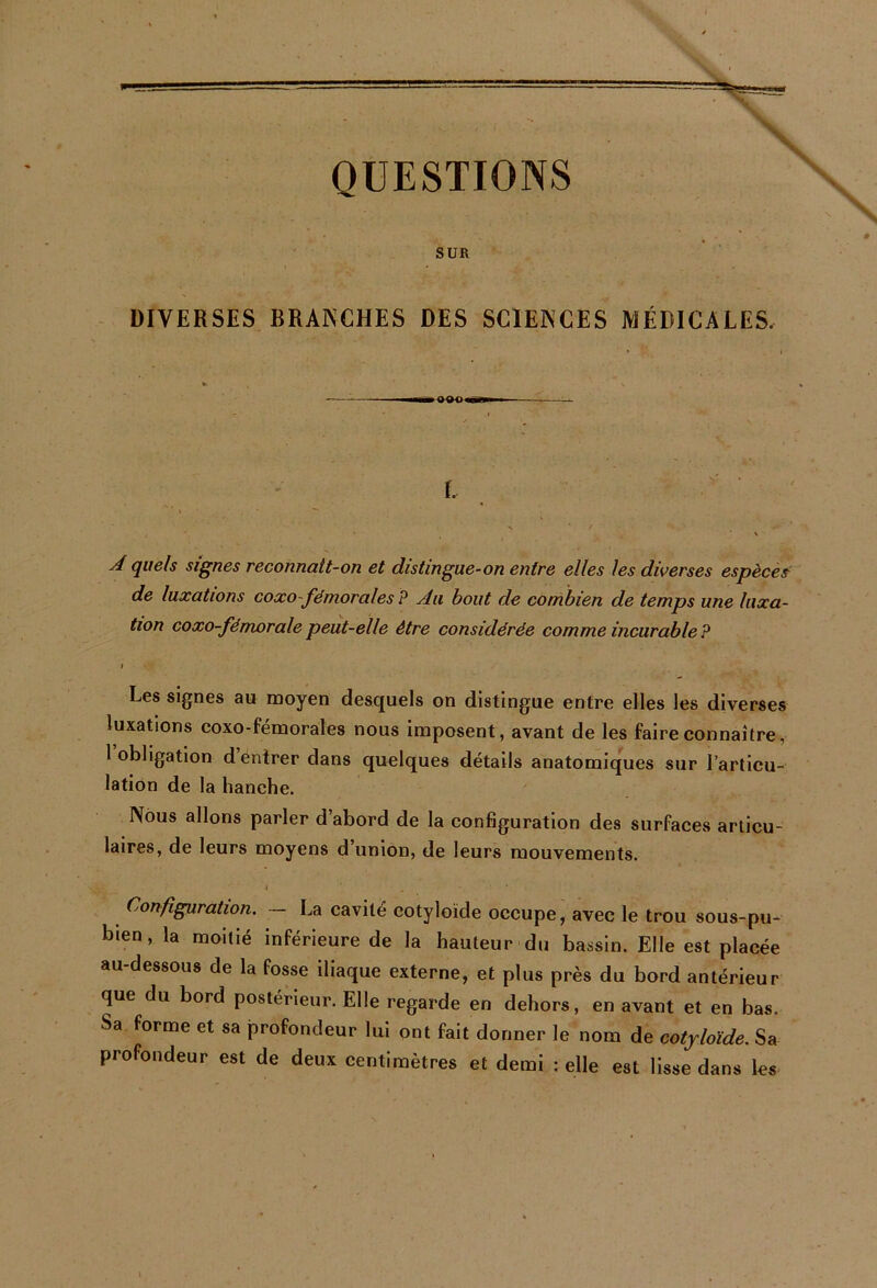 QUESTIONS SUR DIVERSES BRANCHES DES SCIENCES MÉDICALES, 1^» oar>< l A quels signes reconnatt-on et distingue-on entre elles les diverses espèces de luxations coxo-fémorales ? Au bout de conïbien de temps une luxa- tion coxo-fémoralepeut-elle être considérée comme incurable? I Les signes au moyen desquels on distingue entre elles les diverses luxations coxo-fémorales nous imposent, avant de les faire connaître, 1 obligation d entrer dans quelques détails anatomiques sur l’articu- lation de la hanche. Nous allons parler d’abord de la configuration des surfaces articu- laires, de leurs moyens d union, de leurs mouvements. Configuration. — La cavité cotyloïde occupe, avec le trou sous-pu- bien, la moitié inférieure de la hauteur du bassin. Elle est placée au-dessous de la fosse iliaque externe, et plus près du bord antérieur que du bord postérieur. Elle regarde en dehors, en avant et en bas. Sa forme et sa profondeur lui ont fait donner le nom de cotyloïde. Sa profondeur est de deux centimètres et demi celle est lisse dans les