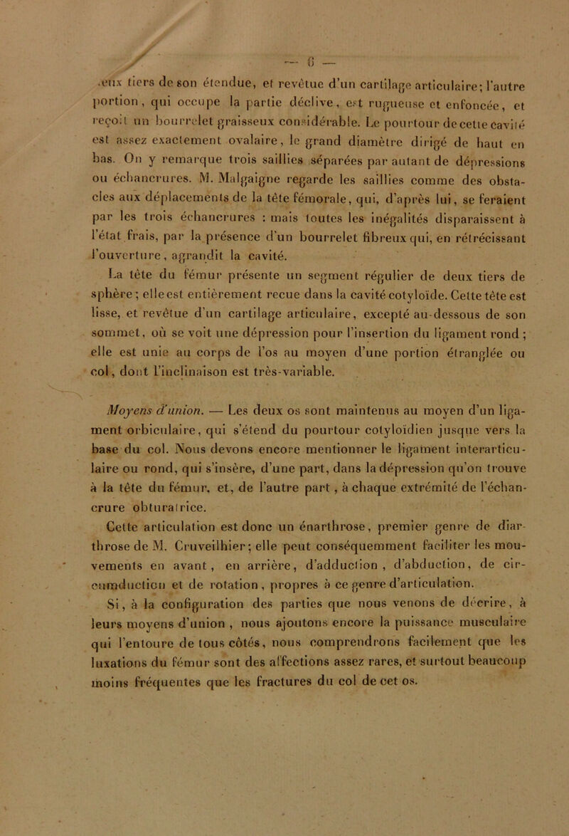 -iMix tiers do son étendue, et revêtue d’un cartllajje articulaire; l'autre portion, qui occupe la partie déclive, e?t nqpieuse et enfoncée, et reçoit un bourrelet graisseux considéiable. Le pourtour decetiecaviié est assez exactement ovalaire, le grand diamètre dirigé de haut en bas. On y remarque trois saillies séparées par autant de dépressions ou échancrures. M. Malgaigne regarde les saillies comme des obsta- cles aux déplacements de la tête fémorale, qui, d’après lui, se feraient par les trois échancrures : mais toutes les inégalités disparaissent à 1 état frais, par la présence d’un bourrelet fibreux qui, en rétrécissant rouverlure, agrandit la cavité. La tête du fémur présente un segment régulier de deux tiers de sphère ; el le est entièrement reçue dans la cavité cotyloïde. Cette tête est lisse, et revêtue d’un cartilage articulaire, excepté au-dessous de son sommet, où se voit une dépression pour l’insertion du ligament rond ; elle est unie au corps de l’os au moyen d’une portion étranglée ou col, dont l’inclinaison est très-variable. Moyens d'union. — Les deux os sont maintenus au moyen d’un liga- ment orbiculaire, qui s’étend du pourtour cotyloïdien jusqiie vers la base du col. Nous devons encore mentionner le ligament interarticu- laire ou rond, qui s’insère, d’une part, dans la dépression qu’on trouve à la tête du fémur, et, de l’autre part, à chaque extrémité de l’échan- crure obturatrice. Celte articulation est donc un énarthrose, premier genre de diar tbrose de M. Cruveilhier; elle peut conséquemment faciliter les mou- vements en avant, en arrière, d’adducilon , d’abduction, de cir- cumductlon et de rotation, propres à ce genre d’articulation. Si, à la configuration des parties que nous venons de décrire, à leurs moyens d’union , nous ajoutons encore la puissance musculaire qui l’entoure de tous côtés, nous comprendrons facilement que les luxations du fémur sont des affections assez rares, et surtout beaucoup moins fréquentes que les fractures du col de cet os.