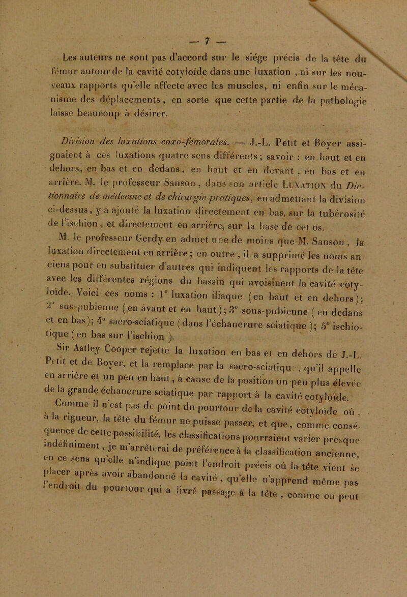 N V Les auteurs ne sont pas d’accord sur le siège précis de ia tête du (émur autour de la cavité cotyloïde dans une luxation , ni sur les nou- veaux rapports qu’elle al’fecte avec les muscles, ni enfin sur le méca- nisme des déplacements , en sorte que cette partie de la pathologie laisse beaucoup à désirer. Division des luxations coxo-fémorales. — J.-L. Petit et Boyer assi- gnaient à ces luxations quatre sens diFlerenfs; savoir : en haut et en dehors, en bas et en dedans. en haut et en devant , en bas et en arrière. M. le professeur Sanson , dans son article LüXATlON du Dic- tionnaire de médecine et de chirurgie pratiques, en admettant la division ci-dessus, y a ajouté la luxation directement en bas, sur la tubérosité de l’ischion , et directement en arrière, sur la base de cel os. M. le professeur Gerdy en admet une de moins que M. Sanson , la luxation directement en arrière; en outre , il a supprimé les noms an ciens pour en substituer d’autres qui indiquent les rapports de la tête avec les dilférentes régions du bassin qui avoisinent la cavité coiy- loïde.. Voici ces noms : 1“ luxation iliaque (en haut et en dehors); 2 sus-pubienne (en avant et en haut); 3“ sous-pubienne ( en dedans et en bas); 4° sacro-sciatique (dans l’échancrure sciatique ); 5“ ischio- tique (en bas sur l’ischion ). Sif Asiley Cooper rejette la luxation en bas et en dehors de J -L Petit et de Boyer, et la remplace parla sacro-sciatique,qn’il appelle en aniere et un peu en haut, à cause de la position un peu plus élevée de la grande échancrure sciatique par rapport à la cavité cotyloïde Comme d n'est pas do point du pourtour delà cavité cotyloïde où B IB rigueur, la tête du fémur ne puisse passer, et que, comme eonsé: quence de cette possibilité, lés classifications pourraient varier presque -clebnimen., je m'arrêterai de piéfércnce à la classification ancienne tihcer*!^' i 1’“’* '«“Iroit précis où la tête vient se ' ■ dl r^u “Vité , qu'elle n'apprend même pas endict du pourtour qu, a livré pas.,âge à la tête , comme on p™, \