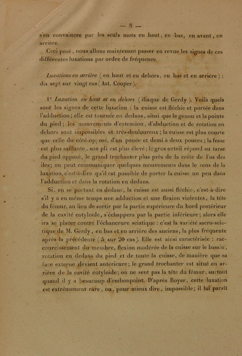 ii’cMi convaincre par les seuls raols en haut, en bas, en avant, en airière. Ceci posé, nous allons maintenant passer en revue les signes de ces dil'férentes luxations par ordre de fréquence. Luxations en arrière ( en haut et en dehors, en bas et en arrière) : dix sept sur vingt cas ( Ast. Cooper). ♦ * 1° Luxation en haut et en dehors ( Iliaque de Gerdy ). Voilà quels sont les signes de cette luxation ; la cuisse est fléchie et portée dans l’adduction ; elle est tournée en dedans , ainsi que le genou et la pointe du pied; les mouvements d’extension, d’abduction et de rotation en dehors sont impossibles et très-douloureux ; la cuisse est plus courte que celle du côté opposé, d’un pouce et demi à deux pouces ; la fesse ' est plus saillante , son pli est plus élevé; le gros orteil l’épond au tarse du pied opposé, le grand trochanter plus près de la crête de l’os des lies; on peut communiquer quelques mouvements dans le sens de la luxation,c’est-à-dire qu’il est possible de porter la cuisse un peu dans l’adduction et dans la rotation en dedans. Si, en se portant en dedans, la cuisse est aussi fléchie, c’est-à-dire s’il y a en même temps une adduction et une flexion violentes, la tête du fémur, au lieu de sortir par la partie supérieure du bord postérieur de la cavité cotyloïde, s’échappera par la partie inférieure; alors elle 'ira SC placer contre l’échancrure sciatique : c’est la vai'iété sacro-scia- tique de M. Gerdy, en bas et en arrière des anciens, la plus fréquente après la j)récédente (5 sur 20 cas). Elle est ainsi caractérisée : rac- courcissement du membre, flexion modérée de la cuisse sur le bassin', l'olation en dedans du pied et de toute la cuisse, de manière que sa lace externe devient antérieure; le grand trochanter est situé en ar- rière de ,la cavité cotyloïde; oh ne sent pas la tète du fémur, surtout quand il y a beaucoup d’embonpoint. D’après Boyer, cette luxation est extrêmement rare , ou, pour mieux dire, impossible; il lui paraît