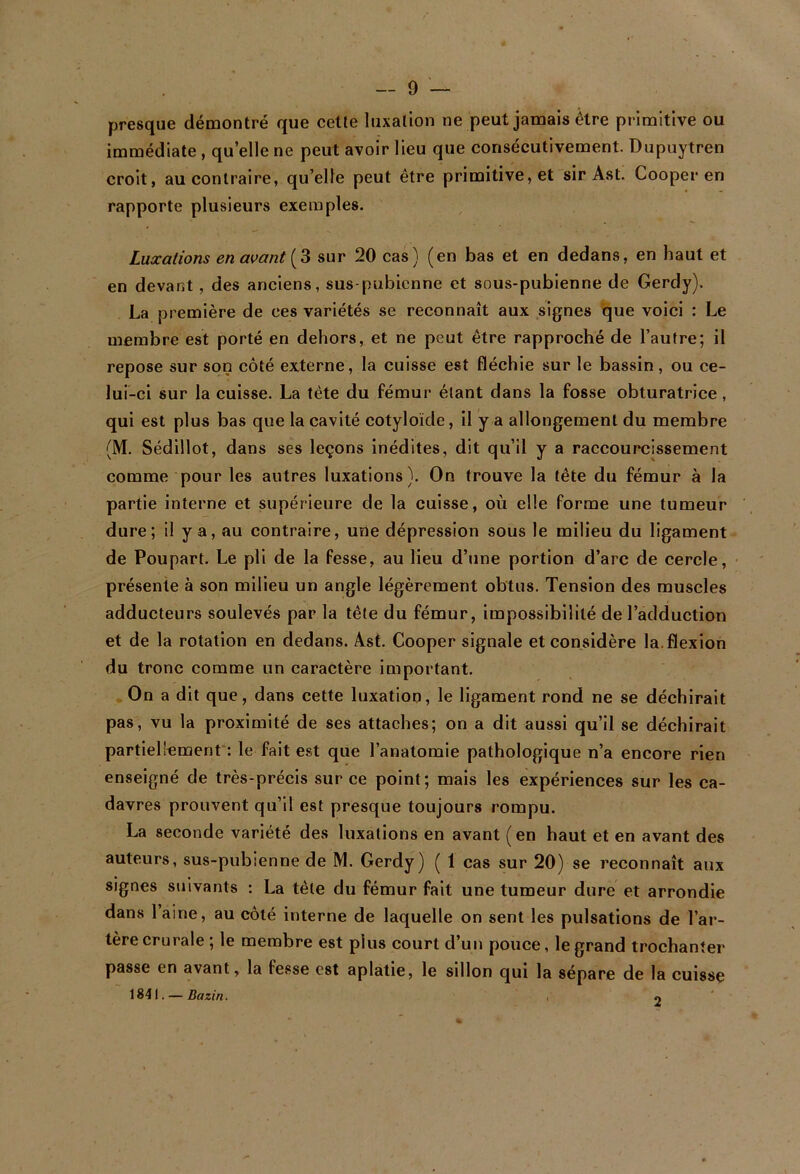 presque démontré que cette luxation ne peut jamais être primitive ou immédiate, quelle ne peut avoir lieu que consécutivement. Dupuytren croit, au contraire, qu’elle peut être primitive, et sir Ast. Cooper en rapporte plusieurs exemples. Luxations en avant sur 20 cas) (en bas et en dedans, en haut et en devant, des anciens, sus-pubicnne et sous-pubienne de Gerdy). La première de ces variétés se reconnaît aux signes que voici : Le membre est porté en dehors, et ne peut être rapproché de l’autre; il repose sur son côté externe, la cuisse est fléchie sur le bassin, ou ce- lui-ci sur la cuisse. La tête du fémur étant dans la fosse obturatrice, qui est plus bas que la cavité cotyloïde, il y a allongement du membre (M. Sédillot, dans ses leçons inédites, dit qu’il y a raccourcissement comme pour les autres luxations). On trouve la tête du fémur à la partie interne et supérieure de la cuisse, où elle forme une tumeur dure; il y a, au contraire, une dépression sous le milieu du ligament de Poupart. Le pli de la fesse, au lieu d’une portion d’arc de cercle, présente à son milieu un angle légèrement obtus. Tension des muscles adducteurs soulevés par la tête du fémur, impossibilité de l’adduction et de la rotation en dedans. Ast. Cooper signale et considère la.flexion du tronc comme un caractère important. On a dit que, dans cette luxation, le ligament rond ne se déchirait pas, vu la proximité de ses attaches; on a dit aussi qu’il se déchirait partiellement': le fait est que l’anatomie pathologique n’a encore rien enseigné de très-précis sur ce point; mais les expériences sur les ca- davres prouvent qu’il est presque toujours rompu. La seconde variété des luxations en avant ( en haut et en avant des auteurs, sus-pubienne de M. Gerdy) ( 1 cas sur 20) se reconnaît aux signes suivants : La tête du fémur fait une tumeur dure et arrondie dans laine, au côté interne de laquelle on sent les pulsations de l’ar- tère crurale ; le membre est plus court d’un pouce, le grand trochanter passe en avant, la fesse est aplatie, le sillon qui la sépare de la cuisse 1841. — Bazin. 2