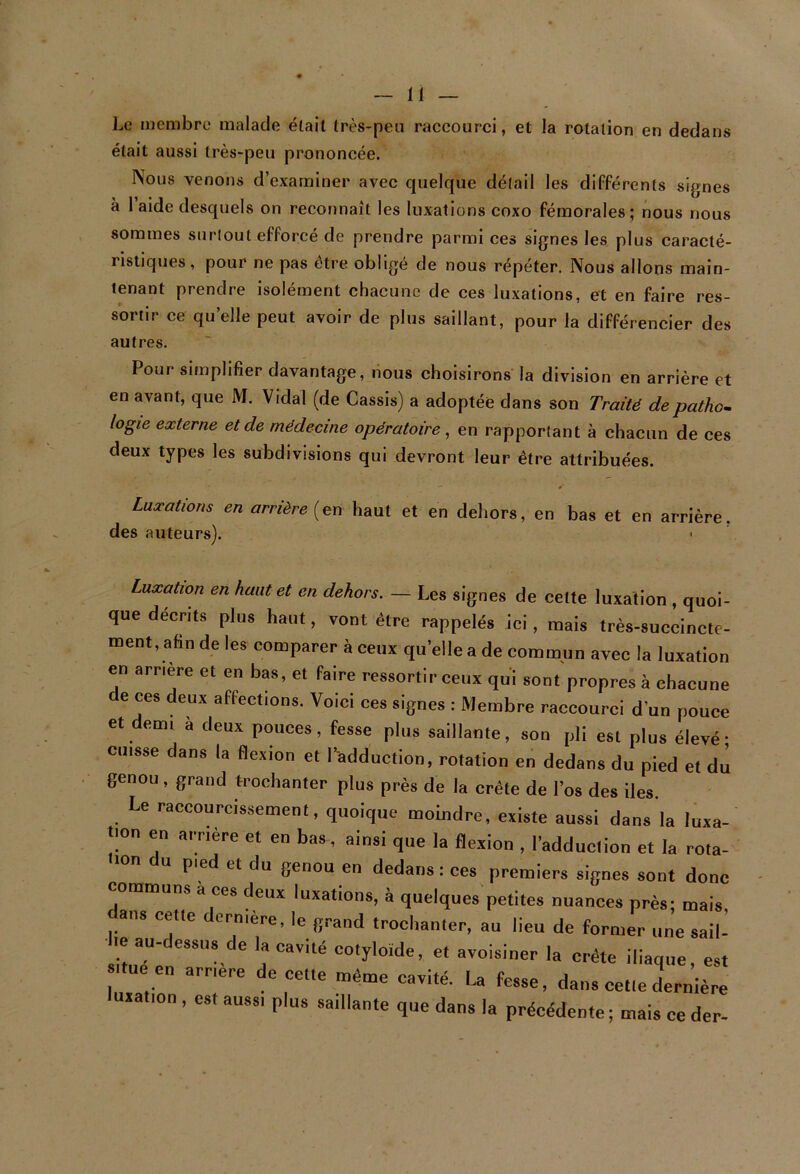 Le membre malade était très-peu raccourci, et la rotation en dedans était aussi très-peu prononcée. Nous venons d’examiner avec quelque détail les différents signes à 1 aide desquels on reconnaît les luxations coxo fémorales; nous nous sommes surtout efforcé de prendre parmi ces signes les plus caracté- ristiques , pour ne pas être obligé de nous répéter. Nous allons main- tenant prendre isolément chacune de ces luxations, et en faire res- sortir ce qu’elle peut avoir de plus saillant, pour la différencier des autres. Pour simplifier davantage, nous choisirons la division en arrière et en avant, que M. Vidal (de Cassis) a adoptée dans son Traité depathom logie externe et de médecine opératoire , en rapportant à chacun de ces deux types les subdivisions qui devront leur être attribuées. Luxations en arrière [qxï haut et en dehors, en bas et en arrière, des auteurs). Luxation en haut et en dehors. — Les signes de celte luxation , quoi- que deents plus haut, vont être rappelés ici, mais très-succincte- ment, afin de les comparer à ceux qu’elle a de commun avec la luxation en arriéré et en bas, et faire ressortir ceux qui sont propres à chacune de ces deux affections. Voici ces signes : Membre raccourci d’un pouce et demi à deux pouces, fesse plus saillante, son pli est plus élevé- cuisse dans la flexion et l’adduction, rotation en dedans du pied et du genou, grand trochanter plus près de la crête de l’os des iles. Le raccourcissement, quoique moindre, existe aussi dans la luxa- tion en amère et en bas, ainsi que la flexion , l’adduction et la rota- pied et du genou en dedans : ces premiers signes sont donc communs a ces deux luxations, à quelques petites nuances près; mais ans celle dernière, le grand trochanter, au lieu de former une sail- le au-dessus de la cavité cotyloïde, et avoisiner la crête iliaque est »i.ue en amère de cette même cavité. La fesse, dan, celle drrniè; luiation, est aussi plus saillante que dans la précédente ; mais ce der-