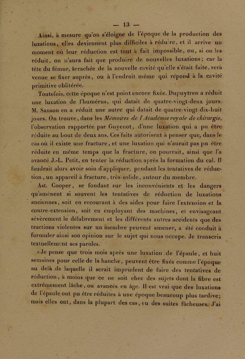 Ainsi, à mesure qu’on s’éloigne de l’époque de la production des luxations, elles deviennent plus difficiles à réduire, et il arrive un moment où leur réduction est tout à fait impossible, ou, si on les réduit, on n’aura fait que produire de nouvelles luxations; car la tête du fémur, ârrachée de la nouvelle cavité qu elle s était faite, sera venue se fixer auprès, ou à l’endroit même qui répond à la cavité primitive oblitérée. Toutefois, cette époque n’est point encore fixée. Dupuytren a réduit une luxation de l’humérus, qui datait de quatre-vingt-deux jours. M. Sanson en a réduit une autre qui datait de quatre-vingt dix-huit jours. On trouve, dans les Mémoires de ï Académie royale de chirurgie, l’observation rapportée par Guyenot, d’une luxation qui a pu être réduite au bout de deux ans. Ces faits autorisent à penser que, dans le cas où il existe une fracture, et une luxation qui n’aurait pas pu être réduite en même temps que la fracture, on pourrait, ainsi que l’a avancé J.-L. Petit, en tenter la réduction après la formation du cal. Il faudrait alors avoir soin d’appliquer, pendant les tentatives de réduc- tion , un appareil à fracture, très-solide, autour du membre. Ast. Gooper, se fondant sur les inconvénients et les dangers qu’amènent si souvent les tentatives de réduction de luxations < anciennes, soit en recourant à des aides pour faire l’extension et la contre-extension, soit en employant des machines, et envisageant sévèrement le délabrement et les différents autres accidents que des tractions violentes sur un membre peuvent amener, a été conduit à formuler ainsi son opinion sur le sujet qui nous occupe. Je transcris textuellement ses paroles. «Je pense que trois mois après une luxation .de l’épaule, et huit semaines pour celle de la hanche, peuvent être fixés comme l’époque au delà .de laquelle il serait imprudent de faire des tentatives de réduction, à moins que ce ne soit chez des sujets dont la fibre est extrêmement lâche, ou avancés en âge. Il est vrai que des luxations de 1 cpaule ont pu etre réduites a une epoque beaucoup plus tardive; mais elles ont, dans la plupart des cas, eu des suites fâcheuses. J’ai