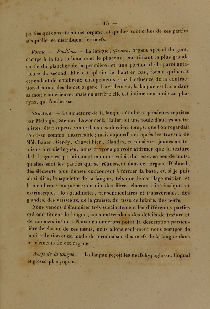 parties qui constituent cet organe, et quelles sont celles de ces parties auxquelles se distribuent les nerfs. ■ Forme. — Position. — La langue, , organe spécial du goût, occupe à la fols la bouche et le pharynx, constituant la plus grande partie du plancher de la première, et une portion de la paroi anté- rieure du second. Elle est aplatie de haut en bas, forme qui subit cependant de nombreux changements sous l’influence de la contrac- tion des muscles de cet organe. Latéralement, la langue est libre dans sa moitié antérieure ; mais en arrière elle est intimement unie au pha- rynx, qui l’embrasse. Structure. — La structure de la langue , étudiée à plusieurs reprises par Malpighi. Slenon, Lawenoeek, Haller, et une foule d’autres anato- mistes, était si peu connue dans ces derniers temps, que l’on regardait son tissu comme inextricable; mais aujourd’hui, après les travaux de MM. Bauer, Gerdy, Cruveilhier , Blandin, et plusieurs jeunes anato- mistes fort distingués, nous croyons pouvoir affirmer que la texture de la langue est parfaitement connue; voici, du reste, en peu de mots, qu’elles sont les parties qui se réunissent dans cet organe. D’abord , des éléments plus denses concourent à former la base, et, si je puis ainsi dire, le squelette de la langue, tels que le cartilage médian et la membrane *muqueuse ; ensuite des fibres charnues intrinsèques et extrinsèques, longitudinales, perpendiculaires et transversales, des glandes, des vaisseaux, de la graisse, du tissu cellulaire, des nerfs. Nous venons d’énumérer très succinctement les différentes parties qui constituent la langue, sans entrer dans des détails de texture et de rapports intimes. Nous ne donnerons point la description particu- lière de chacun de ces tissus, nous allons seulement nous occuper de la distribution et du mode de terminaison des nerfs de la langue dans les éléments de cet organe. ^erfs de la langue. — La langue {-eçoit les nerfs hypoglosse, lingual et glosso-pharyngien.