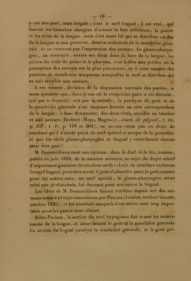 y ont une part, mais inégale : c’est le nerf lingual , il est vrai, qui fournil les branches chargées d’animer la face inférieure, la pointe et les côtés de la langue, mais c’est aussi lui qui se distribue au dos de la langue et aux gencives , douées seulement de la sensibilité géné- rale, et ne recevant pas l’impression des saveurs. Le glosso-pharyn- gien, au contraire, envoie ses filets dans la base de la langue, les piliers du voile du palais et le pharynx, c’est à-dire aux parties où la perception des saveurs est la plus prononcée, et il n’est aucune des portions de membrane muqueuse auxquelles le nerf se distribue qui ne soit sensible aux saveurs. A ces raisons, déduites de la disposition normale des parties, si nous ajoutons que, dans le cas où la cinquième paire a été détruite , soit par le bistouri , soit par la maladie, la paralysie du goût et de la sensibilité générale s’est toujours bornée au côté correspondant de la langue, la base demeurant, des deux côtés, sensible au toucher et aux saveurs (Herbert-Mayo, Magendie, Journ. de physiol., t. Ill, p. 357; t. IV, p. 176 et 304), ne seions-nous pas en droit de conclure qu’il n’existe point de nerf spécial et unique de la gustation, et que les nerfs glosso-pharyngien et lingual y contribuent chacun pour leur part ? M. Denonvilliers émet son opinion , dans le BiüL delà Soc. anatom., publié en juin 1834, de la manière suivante, au sujet du degré relatif d’importance gustative de ces deux nerfs: «Loin de conclure eu faveur du nerf lingual, peut-être serait il juste d’admettre pour le goût, comme ^ pour les autres sens, un nerf spécial : le glosso-pharyngien serait celui que je choisirais, lui donnant pour accessoire le lingual. Les idées de M. Denonvilliers furent vérifiées depuis sur des ani- maux soumis à l’expérimentation, par Panizza {London, medical Gazette, octobre'1835) ; et les résultats auxquels il est arrivé sont trop impor- tants pour les passer sous silence. Selon Panizza, la section du nerf hypoglosse fait cesser les mouve- ments de la langue, et laisse intacts le goût et la sensibilité générale. La section du lingual paralyse la sensibilité générale, et le goût per-