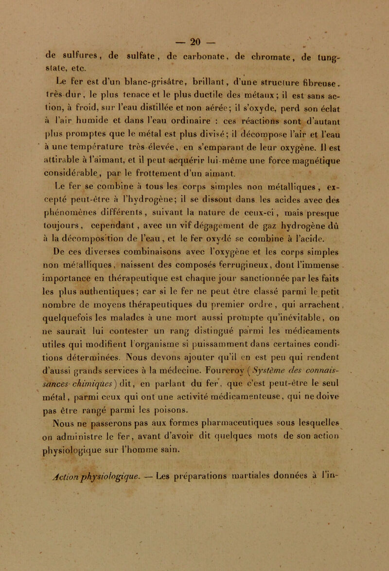 » de sulfures, de siiIFâte , de carbonate, de chromate, de lung- slate, etc. I Le fer est d’un blanc-grisâtre, brillant, d’une structure fibreuse, très dur, le plus tenace et le plus ductile des métaux; il est sans ac- tion, à froid, sur l’eau distillée et non aérée; il s’oxyde, perd son éclat à l’air humide et dans l’eau ordinaire ; ces réactions sont d’autant plus promptes que le métal est plus divisé; il décompose l’air et l’eau à une température très élevée, en s’emparant de leur oxygène. 11 est attirable à l’aimant, et il peut acquérir lui-même une force magnétique considérable, par le frottement d’un aimant. Le fer se combine à tous les corps simples non métalliques , ex- cepté peut-être à l’hydrogène; il se dissout dans les acides avec des phénomènes différents, suivant la nature de ceux-ci, mais presque toujours, cependant , avec un vif dégagement de gaz hydrogène dû à la décomposition de l’eau, et le fer oxydé se combine à l’acide. De ces diverses combinaisons avec l’oxygène et les corps simples non méîalliques, naissent des composés ferrugineux, dont l’immense - importance en thérapeutique est chaque joui* sanctionnée par les faits les plus authentiques ; car si le fer ne peut être classé parmi le petit nombre de moyens thérapeutiques du premier ordie, qui arrachent, quelquefois les malades k une mort aussi protnpte qu’inévitable, on ne saurait lui contester un rang distingué parmi les médicaments utiles qui modifient l’organisme si puissamment dans certaines condi- tions déterminées. Nous devons ajouter qu’il en est peu qui rendent d’aussi grands services à la médecine. Fourcroy (Sj'stème des connais- sances'chimiques) à\i, en parlant du fer, que c’est peut-être te seul métal, parmi ceux qui ont une activité médicamenteuse, qui ne doive pas être rangé parmi les poisons. Nous ne passerons pas aux formes pharmaceutiques sous lesquelles on administre le fer, avant d’avoir dit qiielques mots de son action physiologique sur l’homme sain. Action physiologique. — Les préparations martiales données à l’in-