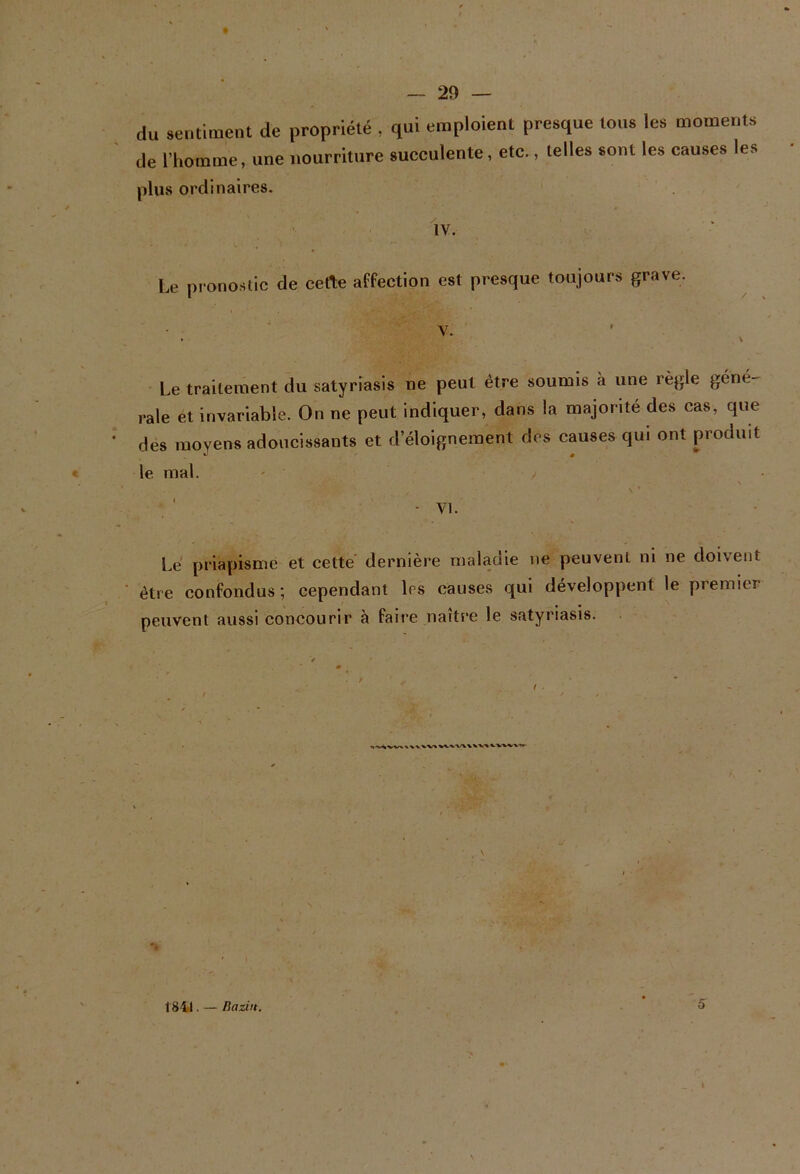 du sentiment de propriété , qui emploient presque tous les moments de l’homme, une nourriture succulente, etc., telles sont les causes les plus ordinaires. ' 1v. Le pronostic de cette affection est presque toujours grave. • Le traitement du satyrîasis ne peut être soumis à une règle géné- rale et invariable. On ne peut indiquer, dans la majorité des cas, que des moyens adoucissants et d’éloignement dos causes qui ont produit le mal. - y Lé priapisme et cetté dernière maladie ne peuvent ni ne doivent être confondus; cependant 1rs causes qui développent le premier peuvent aussi concourir à faire naître le satyriasis. / . / * * ( . * ^ ■ 1841. — liaziit. 5