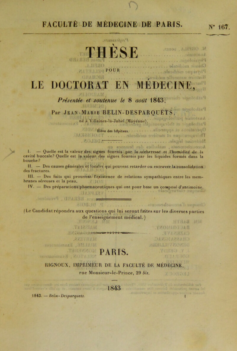 f FACULTÉ DE MÉDECINE DE PARIS. N UH THESE .AilYOÜ , l.ll'IJH) if! limoMa/t jfii.’uM . ; -Ht î^v.iM ..'.Ji iî!(> , sJnsil jut niiiJ . C .'!•! P.py®, .... ) II. /. nom r ! I J1 :' ■ •. • LE DOCTORAT EN MEDECINE, Présentée et soutenue le 8 août 1843, JD!jlM[J<3 j , i ■ ii Par Jean-Marie BELIN-DESPARQUETS, né à Villaincs-la-Juhel (Mayenne), ■  • • ■ I. Élève des hôpitaux. . 1 ’* i/.AZ'lMO :T lïfioih'itn !■> ■Mtj. u :;;e> Tl . fi. / J -i ü J. T-. •HfjjJlI .il. : if. tu» mÎ <!jü .Hitiri r aJu*>a:•*ti•. '>•»•>/. I — Quelle est la valeur des signes fournis par la sécheresse et l’humidité de la cavité buccale? Quelle est la valeur des signes fournis par les liquides formés dans la bouche? II. — Des causes générales et locales qui peuvent retarder ou entraver la consolidation des fractures. RI. — Des faits qui prouvent l’existence de relations sympathiques entre les mem- branes séreuses et la peau. IV. — Des préparations pharmaceutiques qui ont pour base un composé d’antimoine. . ‘• 1 >»•. 1 :' Hl l1.1 ■ înlK.i ï .8 i 0(1 JO ... viti*ai9rliuu'j.ti ‘>ii piuti. ( Le Candidat répondra aux questions qui lui seront faites sur les diverses parties de l’enseignement médical.) J iOf i! J i :!fi ! i i H/tl . : T/JgiilAM Mlofoo* S-fA lVi(_>! ' lfl< « T.fl .3 Y / /.HXAO ; v / , ; ; .< gg » * i ■ PARIS. I . , . • t RIGNOUX, IMPRIMEUR DE LA FACULTÉ DE MÉDECINE, rue Monsieur-le-Prince, 29 bis. 1843 1843. — Betin-Desparquets. • 167.