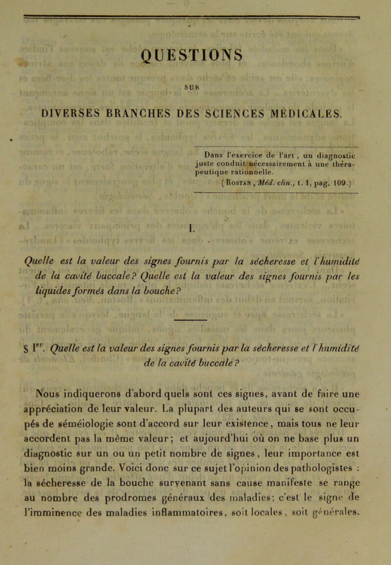 QUESTIONS SUK DIVERSES BRANCHES DES SCIENCES MÉDICALES. Dans l’exercice de l’art , un diagnostic juste conduit nécessairement à une théra- peutique rationnelle. ( Rostan , Méd. clin., t. 1, pag. 109.) 1. » t .4 J ; • 1 . - « 1 t ' 1 ; • ; } / f * « * * • • *• * ' Quelle est la valeur des signes fournis par la sécheresse et l'humidité de la cavité buccale? Quelle est la valeur des signes fournis par les liquides formés dans la bouche? S Ier. Quelle est la valeur des signes fournis par la sécheresse et ! humidité de la cavité buccale ? Nous indiquerons d’abord quels sont ces signes, avant de faire une appréciation de leur valeur. La plupart des auteurs qui se sont occu- pés de séméiologie sont d’accord sur leur existence, mais tous ne leur accordent pas la même valeur; et aujourd’hui où on ne base plus un diagnostic sur un ou un petit nombre de signes, leur importance est bien moins grande. Voici donc sur ce sujet l’opinion des pathologistes : la sécheresse de la bouche survenant sans cause manifeste se range au nombre des prodromes généraux des maladies; c’est le signe de l’imminence des maladies inflammatoires, soit locales, soit générales.