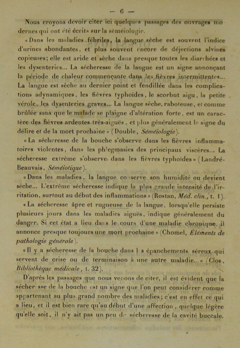 G Non# croyons devoir citer ici quelques passages des ouvrages ino dcrnes qui ont clé écrits sur la séméiologie. « Dans les maladies fébriles, la langue sèche est souvent l'indice d’urines abondantes, et plus souvent encore de déjections alvines copieuses; elle est aride et sèche dans presque toutes les diarihées et les dysenteries... La sécheresse de la langue est un signe annonçant la période de chaleur commençante dans les fièvres intermittentes... La langue est sèche au dernier point et fendillée dans les complica- tions adynamiques, les fièvres typhoïdes, le scorbut aigu, la petite vérole, les dysenteries graves... La langue sèche, raboteuse, et comme brûlée sans que le malade se plaigne d’altération forte, est un carac- tère des fièvres ardentes très-aiguës , et plus généralement le signe du délire et de la mort prochaine » ( Double, Séméiologie). «La sécheresse de la bouche s’observe dans les fièvres inflamma- toires violentes, dans les ph'egmasies des principaux viscères... La sécheresse extrême s'observe- dans les fièvres typhoïdes » l'I^andré- Beauvais, Séméiotique). «Dans les maladies, la langue conserve son humidité ou devient sèche... L’extrême sécheresse indique la plus grande intensité de l’ir- ritation, surtout au début des inflammations » (Rostan, Méd. clin., t. 1 ). «La sécheresse âpre et rugueuse de la langue, lorsqu’elle persiste plusieurs jours dans les maladies aiguës, indique généralement du danger. Si cet état a lien da: s le cours d’une maladie chronique, il annonce presque toujours une mort prochaine» (Chomel, Éléments de pathologie générale). « Il y a sécheresse de la bouche dans I s épanchements séreux qui servent de crise ou de terminaison à une autre maladie...» Clos. Bibliothèque médicale, t. 32). D’après les passages que nous venons de citer, il est évident que la sécher sse de la bouche est un signe que l’on peut considérer comme appartenant au plus grand nombre des maladies; c’est en effet ce qui a lieu, et il est bien rare qu’au début d’une affection, quelque légère quelle soit, il n’y ait pas un peu de sécheresse de la cavité buccale.