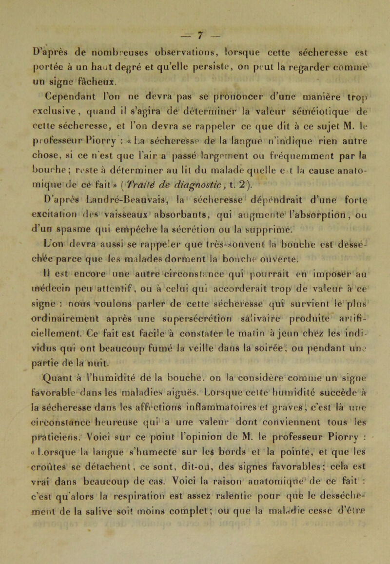 D’après de nombreuses observations, lorsque cette sécheresse est portée à un haut degré et qu’elle persiste, on peut la regarder comme un signe fâcheux. Cependant l’on ne devra pas se prononcer d’une manière trop exclusive, quand il s’agira de déterminer la valeur séméiotique de cette sécheresse, et l’on devra se rappeler ce que dit à ce sujet M. le professeur Piorry : « La sécheresse de la langue n’indique rien autre chose, si ce n'est que l’air a passé largement ou fréquemment par la bourbe ; reste à déterminer au lit du malade quelle e t la cause anato- mique de ce fait» (Traité de diagnostic, t. 2). D’après Land ré-Beauvais, la sécheresse dépéndrait d’une forte excitation des vaisseaux absorbants, qui augmente l’absorption , ou d’un spasme qui empêche la sécrétion ou la supprime. L’on devra aussi se rappeler que très-souvent la bouche est dessé- chée parce que les malades dorment la bouche ouverte. Il est encore une autre circonstance qui pourrait en imposer au médecin peu attentif, ou à celui qui accorderait trop de valeur à ce signe : nous voulons parler de cette sécheresse qui survient le plus ordinairement après une supersécrétion salivaire produite artifi- ciellement. Ce fait est facile à constater le malin à jeun chez les indi- vidus qui ont beaucoup fumé la veille dans la soirée, ou pendant une partie de la nuit. Quant à l’humidité de la bouche, on la considère comme un signe favorable dans les maladies aiguës. Lorsque cette humidité succède à la sécheresse dans les affections inflamtnatoires et graves, c’est là une circonstance heureuse qui a une valeur dont conviennent tous les praticiens. Voici sur ce point l’opinion de M. le professeur Piorry : « Lorsque la langue s’humecte sur les bords et la pointe, et que les croûtes se détachent, ce sont, dit-ou, des signes favorables; cela est vrai dans beaucoup de cas. Voici la raison anatomique de ce fait : c’est qu’alors la respiration est assez ralentie pour que le dessèche- ment de la salive soit moins complet; ou que la maladie cesse d’être