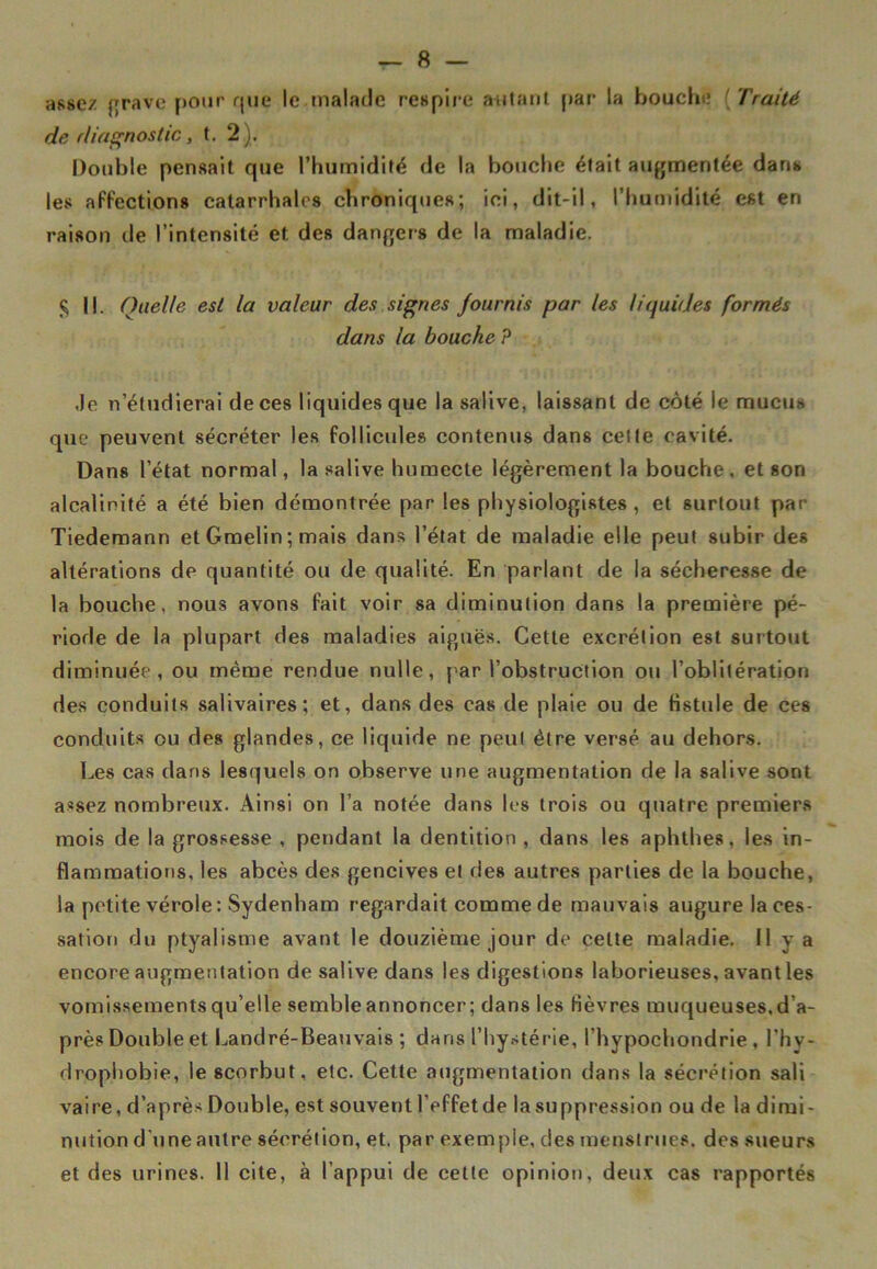 — fi- asse/ grave pour que le malade respire autant par la bouche ( Traité de diagnostic, t. 2) . Double pensait que l’humidité de la bouche était augmentée dans les affections catarrhales chroniques; ici, dit-il, l’humidité est en raison de l’intensité et des dangers de la maladie. $ ||. Quelle est la valeur des signes fournis par les liquides formés dans la bouche P .le n’étudierai de ces liquides que la salive, laissant de côté le mucus que peuvent sécréter les follicules contenus dans celle cavité. Dans l’état normal, la salive humecte légèrement la bouche, et son alcalinité a été bien démontrée par les physiologistes , et surtout par Tiedemann et Gmelin ; mais dans l’état de maladie elle peut subir des altérations de quantité ou de qualité. En parlant de la sécheresse de la bouche, nous avons fait voir sa diminution dans la première pé- riode de la plupart des maladies aiguës. Cette excrétion est surtout diminuée, ou même rendue nulle, par l’obstruction ou l’oblitération des conduits salivaires; et, dans des cas de plaie ou de fistule de ces conduits ou des glandes, ce liquide ne peul être versé au dehors. Les cas dans lesquels on observe une augmentation de la salive sont assez nombreux. Ainsi on l’a notée dans les trois ou quatre premiers mois de la grossesse , pendant la dentition , dans les aphthes, les in- flammations, les abcès des gencives et des autres parties de la bouche, la petite vérole: Sydenham regardait comme de mauvais augure la ces- sation du ptyalisme avant le douzième jour de celte maladie. Il y a encore augmentation de salive dans les digestions laborieuses, avant les vomissements qu’elle semble annoncer ; dans les fièvres muqueuses, d’a- près Double et Landré-Beauvais ; dans l’hystérie, l’hypoehondrie, l'hy- drophobie, le scorbut, etc. Cette augmentation dans la sécrétion sali vaire, d’après Double, est souvent l’effet de la suppression ou de la dimi- nution d'une autre sécrétion, et. par exemple, des menstrues, des sueurs et des urines. 11 cite, à l’appui de celte opinion, deux cas rapportés