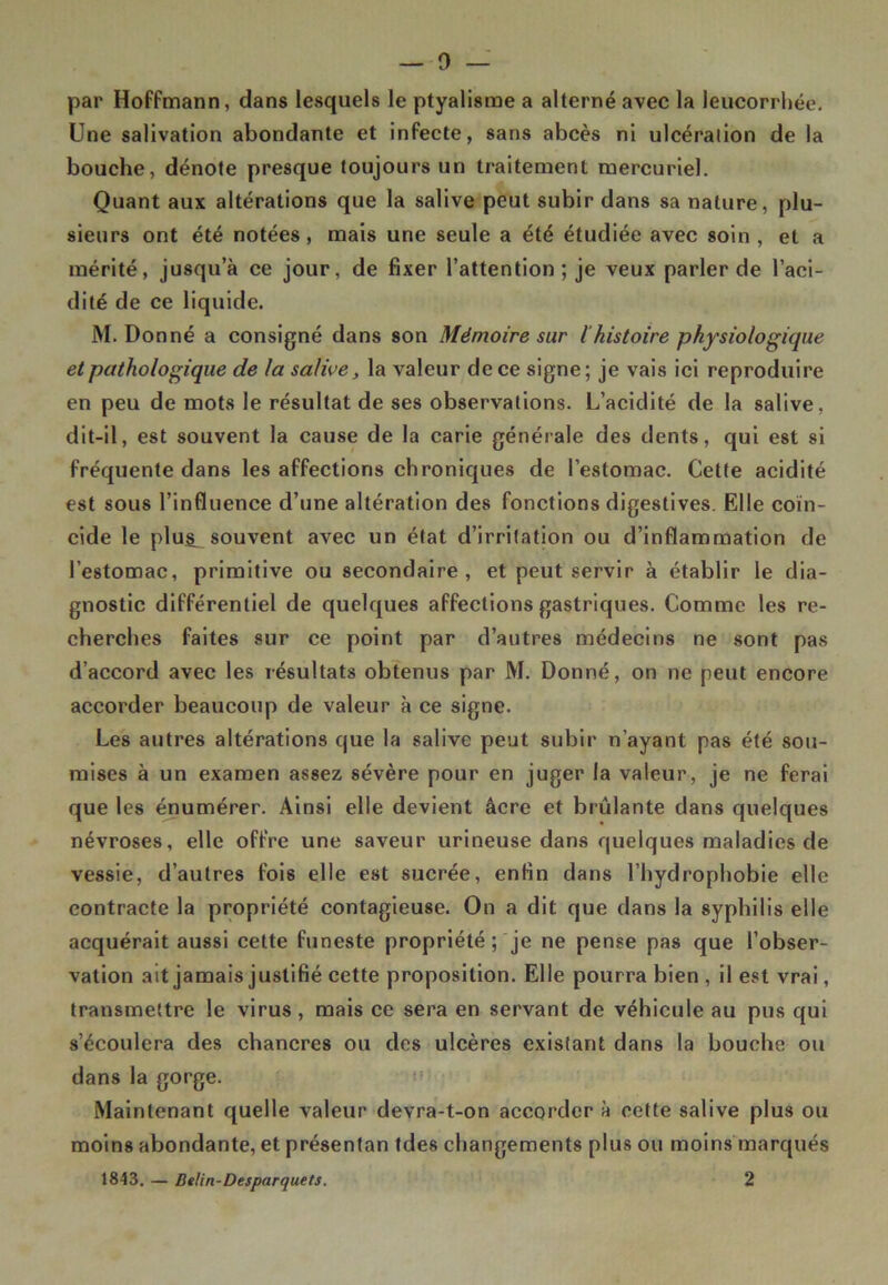 par Hoffmann, dans lesquels le ptyalisme a alterné avec la leucorrhée. Une salivation abondante et infecte, sans abcès ni ulcéralion de la bouche, dénote presque toujours un traitement mercuriel. Quant aux altérations que la salive peut subir dans sa nature, plu- sieurs ont été notées, mais une seule a été étudiée avec soin, et a mérité, jusqu’à ce jour, de fixer l’attention; je veux parler de l’aci- dité de ce liquide. M. Donné a consigné dans son Mémoire sur l'histoire physiologique et pathologique de la salive, la valeur de ce signe; je vais ici reproduire en peu de mots le résultat de ses observations. L’acidité de la salive, dit-il, est souvent la cause de la carie générale des dents, qui est si fréquente dans les affections chroniques de l’estomac. Cette acidité est sous l’influence d’une altération des fonctions digestives. Elle coïn- cide le plu^ souvent avec un état d’irritation ou d’inflammation de l’estomac, primitive ou secondaire, et peut servir à établir le dia- gnostic différentiel de quelques affections gastriques. Comme les re- cherches faites sur ce point par d’autres médecins ne sont pas d’accord avec les résultats obtenus par M. Donné, on ne peut encore accorder beaucoup de valeur à ce signe. Les autres altérations que la salive peut subir n’ayant pas été sou- mises à un examen assez sévère pour en juger la valeur, je ne ferai que les énumérer. Ainsi elle devient âcre et brûlante dans quelques névroses, elle offre une saveur urineuse dans quelques maladies de vessie, d’autres fois elle est sucrée, enfin dans l’hydrophobie elle contracte la propriété contagieuse. On a dit que dans la syphilis elle acquérait aussi cette funeste propriété ; je ne pense pas que l’obser- vation ait jamais justifié cette proposition. Elle pourra bien , il est vrai, transmettre le virus, mais ce sera en servant de véhicule au pus qui s’écoulera des chancres ou des ulcères existant dans la bouche ou dans la gorge. Maintenant quelle valeur devra-t-on accorder à cette salive plus ou moins abondante, et présentan fdes changements plus ou moins marqués 1843. — Belirt-Desparquets. 2