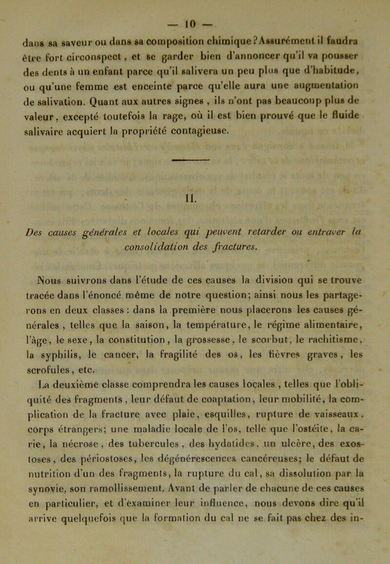 dans sa saveur ou dan» sa composition chimique ? Assurément il faudra être fort circonspect, et se garder bien d’annoncer qu’il va pousser des dents à un enfant parce qu’il salivera un peu plus que d’habitude, ou qu’une femme est enceinte parce qu’elle aura une augmentation de salivation. Quant aux autres signes , ils n’ont pas beaucoup plus de valeur, excepté toutefois la rage, où il est bien prouvé que le fluide salivaire acquiert la propriété contagieuse. II. Des causes générales et locales qui peuvent retarder ou entraver la consolidation des fractures. Nous suivrons dans l’étude de ces causes la division qui se trouve tracée dans l’énoncé même de notre question; ainsi nous les partage- rons en deux classes : dans la première nous placerons les causes gé- nérales , telles que la saison, la température, le régime alimentaire, lage, le sexe, la constitution, la grossesse, le scorbut, le rachitisme, la syphilis, le cancer, la fragilité des os, les fièvres graves, les scrofules, etc. La deuxième classe comprendra les causes locales , telles que l'obli- quité des fragments , leur défaut de coaptation, leur mobilité, la com- plication de la fracture avec plaie, esquilles, rupture de vaisseaux, corps étrangers; une maladie locale de l’os, telle que l’ostéite, la ca- rie, la nécrose, des tubercules, des hydalides, lin ulcère, des exos- toses, des périostoses, les dégénérescences cancéreuses; le défaut de nutrition d’un des fragments, la rupture du cal, sa dissolution par la synovie, son ramollissement. Avant de parler de chacune de ces causes en particulier, et d’examiner leur influence, nous devons dire qu'il arrive quelquefois que la formation du cal ne se fait pas chez des in-