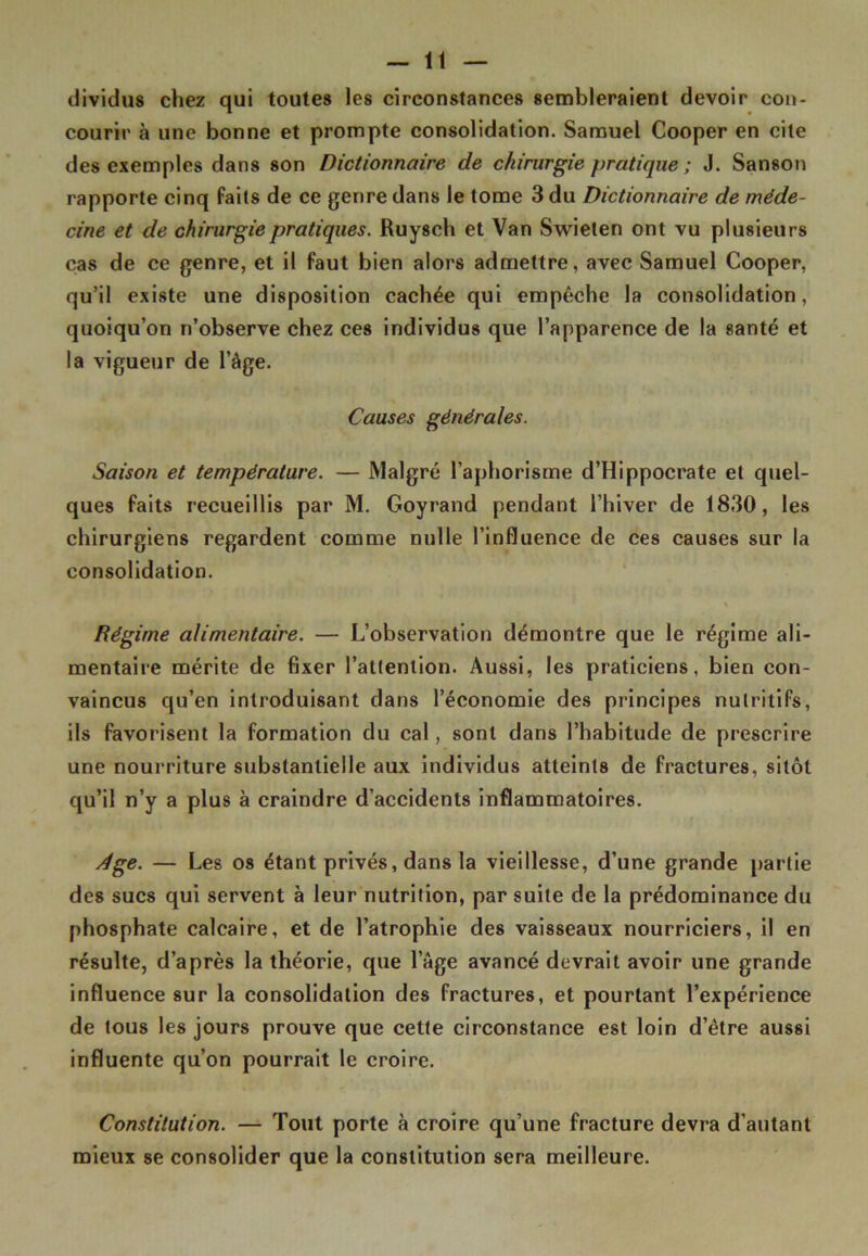 dividus chez qui toutes les circonstances sembleraient devoir con- courir à une bonne et prompte consolidation. Samuel Cooper en cite des exemples dans son Dictionnaire de chirurgie pratique ; J. Sanson rapporte cinq faits de ce genre dans le tome 3 du Dictionnaire de méde- cine et de chirurgie pratiques. Ruysch et Van Swieten ont vu plusieurs cas de ce genre, et il faut bien alors admettre, avec Samuel Cooper, qu’il existe une disposition cachée qui empêche la consolidation, quoiqu’on n’observe chez ces individus que l’apparence de la santé et la vigueur de l’âge. Causes générales. Saison et température. — Malgré l’aphorisme d’Hippocrate et quel- ques faits recueillis par M. Goyrand pendant l’hiver de 1830, les chirurgiens regardent comme nulle l’influence de ces causes sur la consolidation. Régime alimentaire. — L’observation démontre que le régime ali- mentaire mérite de fixer l’attention. Aussi, les praticiens, bien con- vaincus qu’en introduisant dans l’économie des principes nutritifs, ils favorisent la formation du cal, sont dans l’habitude de prescrire une nourriture substantielle aux individus atteints de fractures, sitôt qu’il n’y a plus à craindre d’accidents inflammatoires. Age. — Les os étant privés, dans la vieillesse, d’une grande partie des sucs qui servent à leur nutrition, par suite de la prédominance du phosphate calcaire, et de l’atrophie des vaisseaux nourriciers, il en résulte, d’après la théorie, que l’âge avancé devrait avoir une grande influence sur la consolidation des fractures, et pourtant l’expérience de tous les jours prouve que cette circonstance est loin d’être aussi influente qu’on pourrait le croire. Constitution. — Tout porte à croire qu’une fracture devra d’autant mieux se consolider que la constitution sera meilleure.