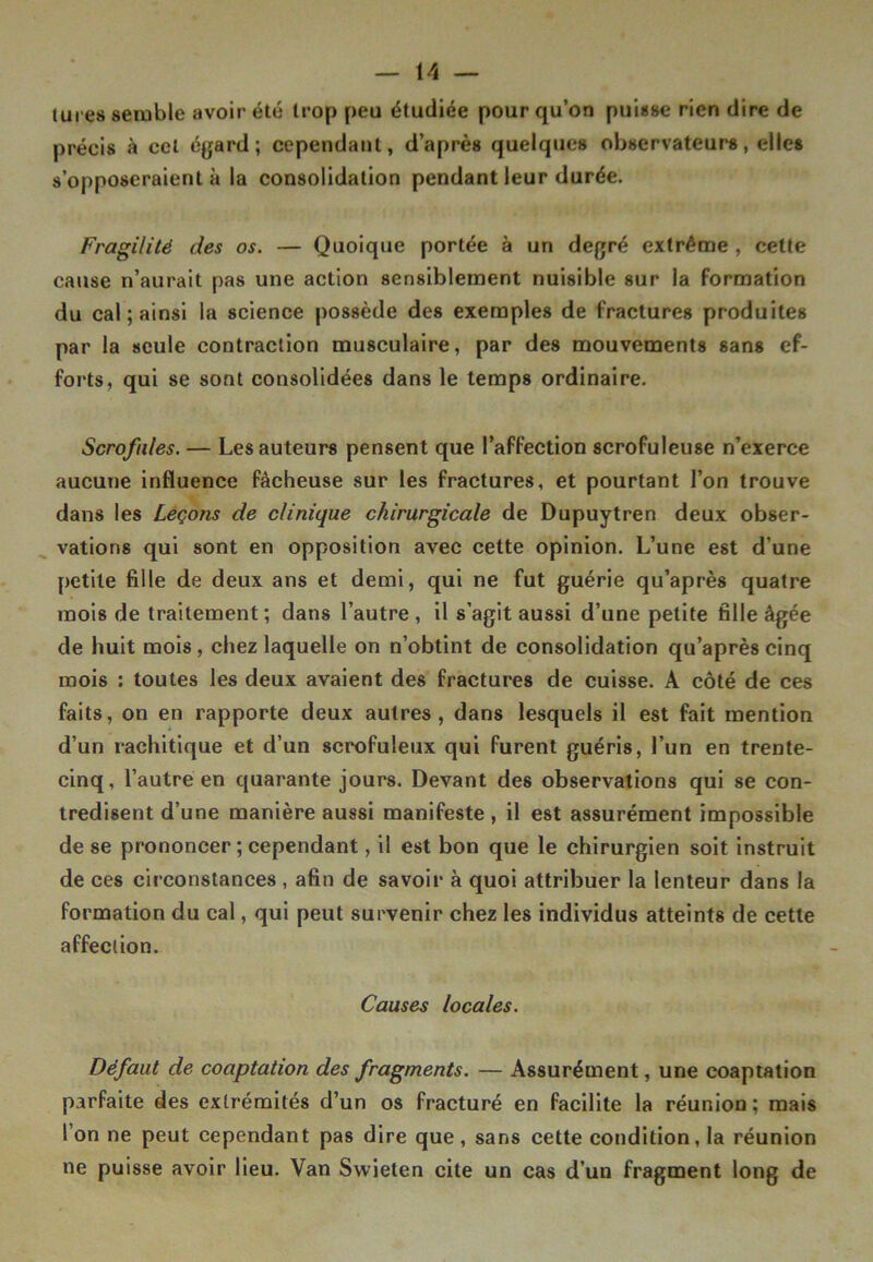 lures semble avoir été trop peu étudiée pour qu’on puisse rien dire de précis à cet égard; cependant, d’après quelques observateurs, elles s’opposeraient à la consolidation pendant leur durée. Fragilité des os. — Quoique portée à un degré extrême , cette cause n’aurait pas une action sensiblement nuisible sur la formation du cal ; ainsi la science possède des exemples de fractures produites par la seule contraction musculaire, par des mouvements sans ef- forts, qui se sont consolidées dans le temps ordinaire. Scrofules. — Les auteurs pensent que l’affection scrofuleuse n’exerce aucune influence fâcheuse sur les fractures, et pourtant l’on trouve dans les Leçons de clinique chirurgicale de Dupuytren deux obser- vations qui sont en opposition avec cette opinion. L’une est d’une petite fille de deux ans et demi, qui ne fut guérie qu’après quatre mois de traitement ; dans l’autre , il s’agit aussi d’une petite fille âgée de huit mois , chez laquelle on n’obtint de consolidation qu’après cinq mois : toutes les deux avaient des fractures de cuisse. A côté de ces faits, on en rapporte deux autres, dans lesquels il est fait mention d’un rachitique et d’un scrofuleux qui furent guéris, l’un en trente- cinq, l’autre en quarante jours. Devant des observations qui se con- tredisent d’une manière aussi manifeste , il est assurément impossible de se prononcer ; cependant, il est bon que le chirurgien soit instruit de ces circonstances , afin de savoir à quoi attribuer la lenteur dans la formation du cal, qui peut survenir chez les individus atteints de cette affection. Causes locales. Défaut de coaptation des fragments. — Assurément, une coaptation parfaite des extrémités d’un os fracturé en facilite la réunion; mais l’on ne peut cependant pas dire que, sans cette conditionna réunion ne puisse avoir lieu. Van Swieten cite un cas d’un fragment long de