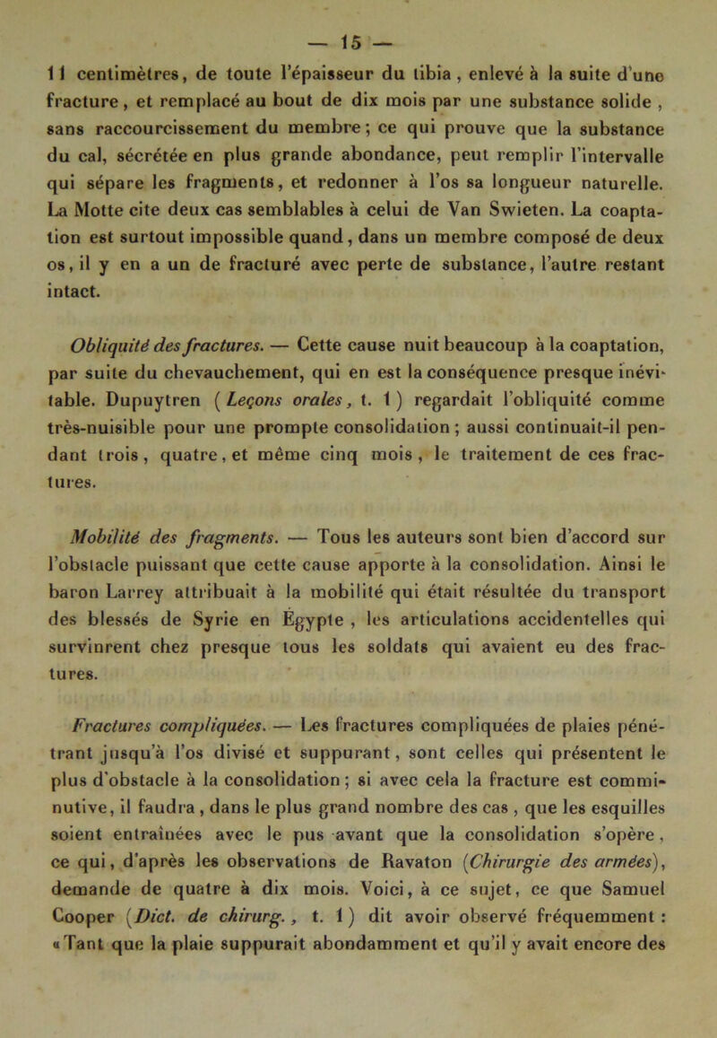 11 centimètres, de toute l’épaisseur du tibia , enlevé à la suite d’une fracture, et remplacé au bout de dix mois par une substance solide , sans raccourcissement du membre; ce qui prouve que la substance du cal, sécrétée en plus grande abondance, peut remplir l’intervalle qui sépare les fragments, et redonner à l’os sa longueur naturelle. La Motte cite deux cas semblables à celui de Van Swieten. La coapta- tion est surtout impossible quand, dans un membre composé de deux os, il y en a un de fracturé avec perte de substance, l’autre restant intact. Obliquité des fractures. — Cette cause nuit beaucoup à la coaptation, par suite du chevauchement, qui en est la conséquence presque inévL table. Dupuytren ( Leçons orales, t. 1) regardait l’obliquité comme très-nuisible pour une prompte consolidation; aussi continuait-il pen- dant trois, quatre, et même cinq mois, le traitement de ces frac- tures. Mobilité des fragments. — Tous les auteurs sont bien d’accord sur l’obstacle puissant que cette cause apporte à la consolidation. Ainsi le baron Larrey attribuait à la mobilité qui était résultée du transport des blessés de Syrie en Égypte , les articulations accidentelles qui survinrent chez presque tous les soldats qui avaient eu des frac- tures. Fractures compliquées. — Les fractures compliquées de plaies péné- trant jusqu’à l’os divisé et suppurant, sont celles qui présentent le plus d’obstacle à la consolidation ; si avec cela la fracture est commi* nutive, il faudra , dans le plus grand nombre des cas , que les esquilles soient entraînées avec le pus avant que la consolidation s’opère, ce qui, d’après les observations de Ravaton (Chirurgie des armées), demande de quatre à dix mois. Voici, à ce sujet, ce que Samuel Cooper (Dict. de chirurg., t. 1 ) dit avoir observé fréquemment : «Tant que la plaie suppurait abondamment et qu’il y avait encore des