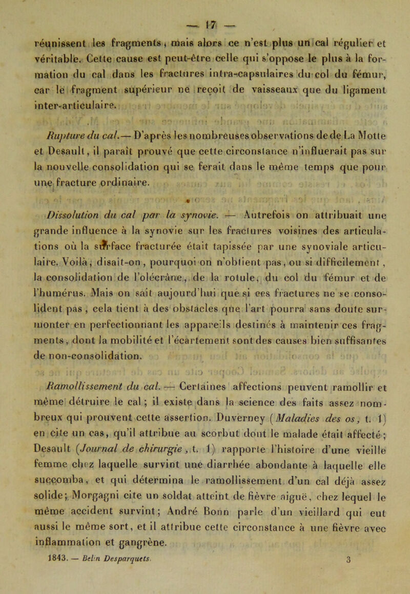 réunissent les fragments * mais alors ce n’est plus un cal régulier et véritable. Cette cause est peut-être celle qui s’oppose le plus à la for- mation du cal dans les fractures intra-tcapsulaires du col du fémur, car le fragment supérieur ne reçoit de vaisseaux que du ligament inter-articulaire. ■ i f • : *•«> Rupture du cal.— D’après les nombreuses observations de de La Motte et Desaull, il paraît prouvé que cette circonstance n’influerait pas sur la nouvelle consolidation qui se ferait dans le même temps que pour une fracture ordinaire. • O ; • •• ■ i • rï\ . . f - f Dissolution du cal par la synovie. — Autrefois on attribuait une grande influence à la synovie sur les fractures voisines des articula- tions où la silrfaee fracturée était tapissée par une synoviale articu- laire. Voilà, disait-on, pourquoi on n’obtient pas, ou si difficilement, la consolidation de l’olécràne, de la rotule, du col du fémur et de l'humérus. Mais on sait aujourd’hui que si ces fractures ne se conso- lident pas , cela tient à des obstacles que l’art pourra sans doute sur- monter en perfectionnant les appareils destinés à maintenir ces frag- ments , dont la mobilité et l’écartement sont des causes bien suffisantes de non-consolidation. h '1 itl Iojitiv;ë .«iOilob ut: :Vdt;q;-': Ramollissement du cal. — Certaines affections peuvent ramollir et même détruire le cal; il existe dans la science des faits assez nom- breux qui prouvent cette assertion. Duverney (Maladies des os, t. 1) en cite un cas, qu’il attribue au scorbut dont le malade était affecté; Desauit [Journal de chirurgie, t. 1) rapporte l’histoire d’une vieille femme chez laquelle survint une diarrhée abondante à laquelle elle succomba, et qui détermina le ramollissement d’un cal déjà assez solide; Morgagni cite un soldat atteint de fièvre aiguë, chez lequel le même accident survint; André Bonn parle d’un vieillard qui eut aussi le même sort, et il attribue cette circonstance à une fièvre avec inflammation et gangrène. 1843. — Bei n Des parquets 3