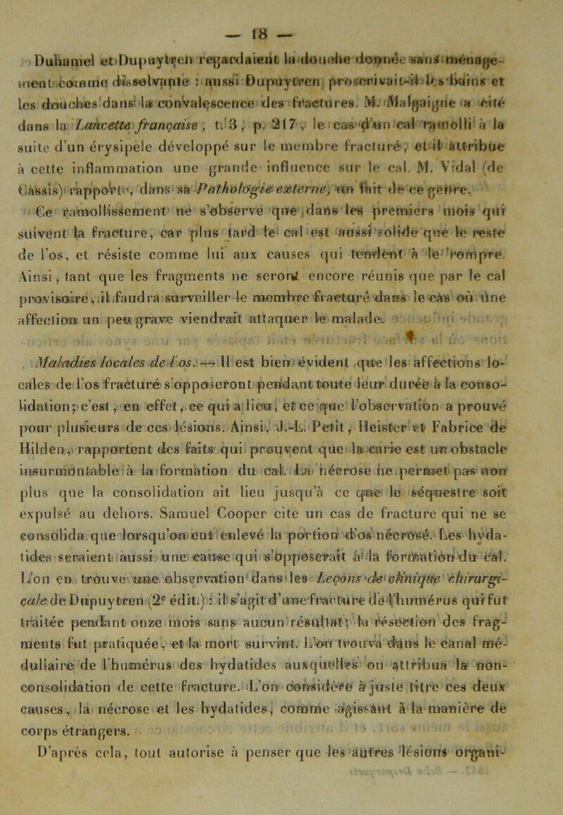 Duhamel et Dupuyti’en regardaieiit la douche donnée «arm ■ ménage- ment-comme dissolvante : aussi Dupuytren proseniwaiuildcs bain» et les douches daus l* convalescence des fracture». M. Malgaigne a cité dans la Lancette française, t. 3, p. ‘217, le cascal ramolli à la suite d’un érysipèle développé sur le membre fracturé, et il attribue à celle inflammation une grande influence sur le cal. M. Vidal (de Cassis)' rapport:', dans sa Pathologie externe, un fait de ce genre. Ce ramollissement ne s’observe que dans les premiers mois qui suivent la fracture, car plus lard le cal est aussi solide que le reste de l’os, et résiste comme lui aux causes qui tondent à le rompre. Ainsi, tant que les fragments ne seront encore réunis que par le cal provisoire,.il faudra surveiller +e membre fracturé dans le cas où une affection un peu grave viendrait attaquer le malade. V., . t .. é. Maladies locales de Los. -s— Il est bien évident que les affections lo- cales de l’os fracturé s’opposeront pendant toute leur durée à la conso- lidation; c’est, en effet, ce qui a lieu, et ce que l'observation a prouvé pour plusieurs de ces lésions. Ainsi, J.-L. Petit, Heister et Fabrice de Hilclen, rapportent des faits qui prouvent que la carie est un obstacle insurmontable à la formation du cal. La nécrose ne permet pas non plus que la consolidation ail lieu jusqu’à ce que le séquestre soit expulsé au dehors. Samuel Cooper cite un cas de fracture qui ne se consolida.que lorsqu'on,eut enlevé la portion d’os nécrosé. Les hyda- tides seraient aussi une came qui s’opposerait à> la formation du cal. L’on en trouve j»ïie. ©.bservnttion dans des Leçons ch'cMnique chirurgi- cale de Dupuytren (2e édit.) : il s’agil d’unefraeture dè’Vhumérus qui fut traitée pendant onze mois sans aucun résultat’, fa résection des frag- ments fut pratiquée, et la mort survint. L’ott trouva dans lé canal mé- dullaire de l'humérus des hydalides auxquelles on attribua la non- consolidation de eette fracture. L’on considère ajuste titre ces deux causes, la néerose et les hydatides, comme -agissant â la manière de corps étrangers. D’après cela, tout autorise à penser que les autres lésions organi-