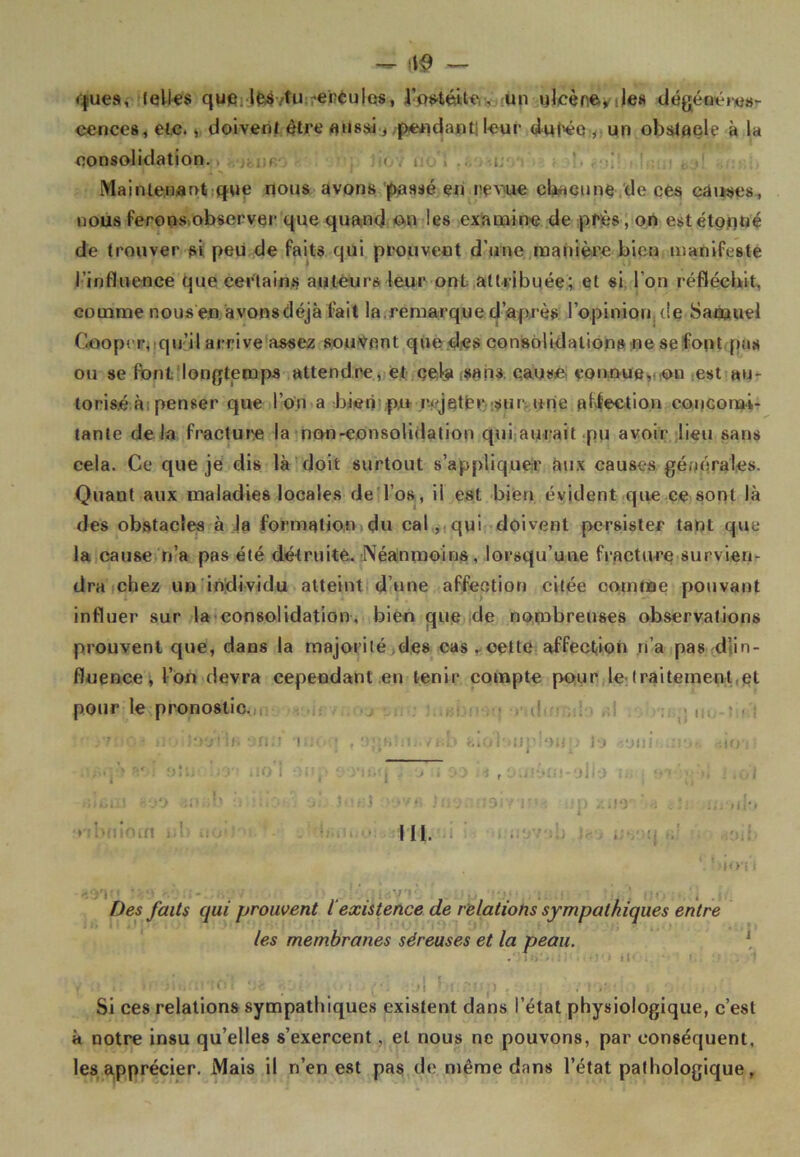 <|ues, (elles que. les/tu ennuies, l’os-téite , un ulcère, des dégénéres- cences, etc., doivent être aussi-, pendant; leur du(ée , un obstacle à la consolidation. r « i; Maintenant que nous avons passé en revue chacune de ces causes, nous ferons observer que quand on les examine de près, on estétçnné de trouver si peu de faits qui prouvent d’une manière bien manifeste l’influence que certains auteurs leur ont attribuée; et si l'on réfléchit, comme nous'en .avons déjà fait la.remarque d’après l'opinion, de Samuel Gooper, qu’il arrive assez souvent que des consolidations ne se font pus ou se font longtemps attendre, et cela sans cause connue, on est au- torisé à; penser que l’on a bien pu rf jetèr sur une affection concomi- tante de la fracture la non-consolidation qui aurait pu avoir lieu sans cela. Ce que je dis là doit surtout s’appliquer aux causes générales. Quant aux maladies locales de l’os, il est bien évident que ce sont là des obstacles à ja formation du cal , qui doivent persister tant que la cause n’a pas été détruite. Néanmoins, lorsqu’une fracture survien- dra chez un individu atteint d’une affection citée comme pouvant influer sur la consolidation, bien que de nombreuses observations prouvent que, dans la majorité des cas . cette affection n’a pas dïin- fluence, l’on devra cependant en tenir compte pour le traitement et pour le pronostic. j7'!• >}■> '‘>0' if» on.'! nu. • f ojjKîiu./rb alolmij'loim Jo -.uni . r, .m o'I onp ooacrj jiio'ii 90 U r ocnàm-olio isq l'irî . • HJ.J - i . . ï x 1)9 . . 4 * : ' .a 111. *! bio'i I Des faits qui prouvent lexistence de relations sympathiques entre les membranes séreuses et la peau. » . ■ . . • ' -■■■'■• ‘ • \f\ ' () , . • / Si ces relations sympathiques existent dans l’état physiologique, c’est à notre insu qu’elles s’exercent, et nous ne pouvons, par conséquent, les apprécier. Mais il n’en est pas de même dans l’état pathologique,