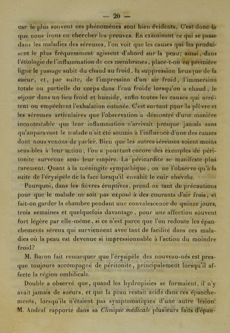 car le (dus souvent ces phénomènes sont bien évidents. C’est donc là que nous irons en chercher les preuves. En examinant ce qui se passe dans les maladies des séreuses, l’on voit que les causes qui les produi- sent le plus fréquemment agissent d’abord sur la peau; aussi, dans l’étiologie de l’inflammation de ces membranes, place-l-on en première ligne le passage subit du chaud au froid, la suppression brusque de la sueur, et, par suite, de l’impression d’un air froid, l’immersion totale ou partielle du corps dans l’eau froide lorsqu’on a chaud , le séjour dans un lieu froid et humide, enfin toutes les causes qui arrê- tent ou empêchent l’exhalation cutanée. C’est surtout pour la plèvre et les séreuses articulaires que l’observation a démontré d’une manière incontestable que leur inflammation n’arrivait presque jamais sans qu’aiiparavanl le malade n’ait été soumis à l’influence d’une des causes dont nous venons de parler. Bien que les autres séreuses soient, moins sensibles à leur action, l’on a pourtant encore des exemples de péri- tonite survenue sous leur empire. La péricardite se manifeste plus rarement. Quant à la méningite sympathique, on ne l’observe qu’à la suite de l’érysipèle de la face lorsqu’il envahit le cuir chevelu. Pourquoi, dans les fièvres éruptives, prend-on tant de précautions pour que le malade ne soit pas exposé à des courants d’air frais, et fait-on garder la chambre pendant une convalescence de quinze jours, trois semaines et quelquefois davantage, pour une affection souvent fort légère par elle-même, si ce n’est parce que l’on redoute les épan- chements séreux qui surviennent avec tant de facilité dans ces mala- dies où la peau est devenue si impressionnable à l'action du moindre froid? M. Baron fait remarquer que l’érysipèle des nouveau-nés est pres- que toujours accompagné de péritonite, principalement lorsqu’il af- fecte la région ombilicale. Double a observé que, quand les hydropisies se formaient, il n’y avait jamais de sueurs, et que la peau restait aride dans ces épanche- ments, lorsqu’ils n’étaient pas symptomatiques d’une autre lésion. M. Andral rapporte dans sa Clinique médicale plusieurs faits d’épan-