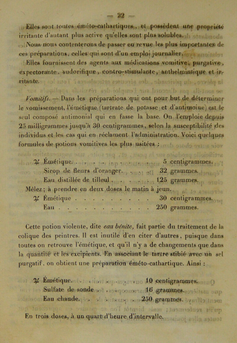 EUes «ont toutes éméto^calhartiques , et possèdent une propriété irritante d’autant plus active qu’elles sont plus solubles. Nous nous contenterons de passer en revue les plus importantes de ces préparations, celles qui sont d’un emploi journalier. Elles fournissent des agents aux médications vomitive, purgative, expectorante, sudorifique , conlro-stimulante, anthelmintique ét irr ri tan te. Vomitifs. — Dans les préparations qui ont pour but de déterminer le vomissement, l’émétique (tartrate de potasse et d’antimoine) est le seul composé antimonial qui en fasse la base. On l’emploie depuis 25 milligrammes jusqu’à 30 centigrammes, selon la susceptibilité des individus et tes cas qui en réclament l’administration. Voici quelques formules de potions vomitives les plus usitées : % Émétique 5 centigrammes. Sirop de fleurs d’oranger. . . . 32 grammes. Eau distillée de tilleul 125 grammes. Mêlez; à prendre en deux doses le matin à jeun. % Émétique 30 centigrammes. Eau 250 grammes. Cette potion violente, dite eau bénite, fait partie du traitement de la colique des peintres. Il est inutile d’en citer d’autres, puisque dans toutes on retrouve l’émétique, et qu’il n’y a de changements que dans la quantité’ et les excipients. En associant le tartre stibié avec un sel purgatif, on obtient une préparation éméto-cathartique. Ainsi : % Émétique. . 10 centigrammes. Sulfate de soude . . . . , 10 grammes. Eau chaude. 250 grarpmes. ,r , '.i'i v» 1 .tôtacid uuu ; ;.-is n 8*1 un En trois doses, à un quart d’heure d’intervalle.