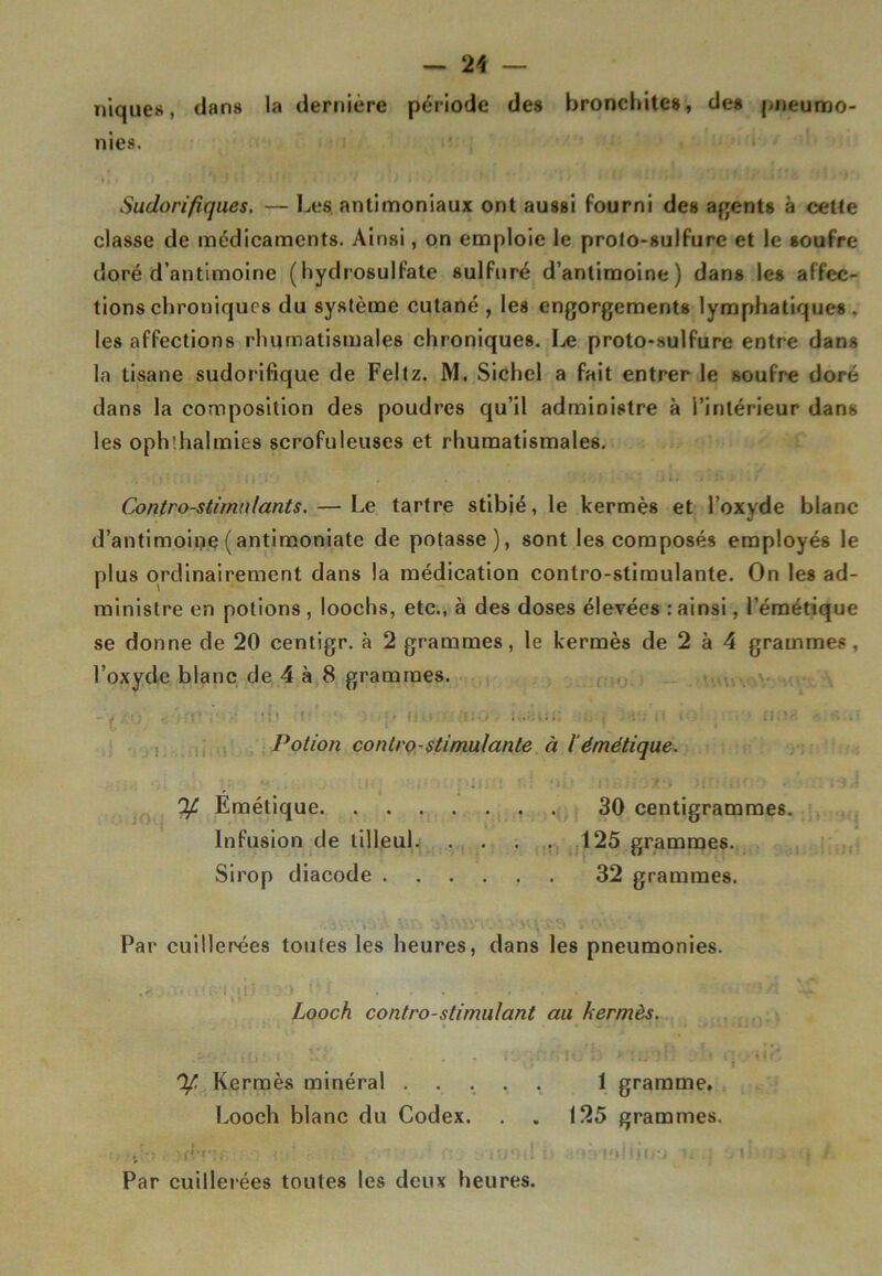 niques, dans la dernière période des bronchites, des pneumo- nies. Sudorifiques. — Les antimoniaux ont aussi fourni des agents à cette classe de médicaments. Ainsi, on emploie le prolo-sulfure et le soufre doré d’antimoine (hydrosulfate sulfuré d’antimoine) dans les affec- tions chroniques du système cutané , les engorgements lymphatiques, les affections rhumatismales chroniques. Le proto-sulfure entre dans la tisane sudorifique de Feltz. M. Sichel a fait entrer le soufre doré dans la composition des poudres qu’il administre à l’intérieur dans les oph'.halmies scrofuleuses et rhumatismales. '; i ;r.:\ . . ‘ . • • . • • - Jl. ; f» > . / Contro-stimnlants.— Le tartre stibié, le kermès et l’oxyde blanc d’antimoine (antimoniate de potasse), sont les composés employés le plus ordinairement dans la médication conlro-stimulante. On les ad- ministre en potions , loochs, etc., à des doses élevées : ainsi, l’émétique se donne de 20 centigr. à 2 grammes, le kermès de 2 à 4 grammes, l’oxyde blanc de 4 à 8 grammes. rïWïïi ib i 3 ..... n <o nue Potion contro-stimulante à l'émétique. If Emétique 30 centigrammes. Infusion de tilleul. . . . . 125 grammes. Sirop diacode 32 grammes. Par cuillerées toutes les heures, dans les pneumonies. : 0‘i * « i i ■  I . . , . , • i* . — Looch contro-stimulant au kermès. V h » Îk' - . - î'-'f-if SIOFft * î ii *1. ' il» • ilt' ^ Kermès minéral 1 gramme, Looch blanc du Codex. . . 125 grammes. , ’•> • (?•»• ; . .: ' ttr< •. ; . i ■ / Par cuillerées toutes les deux heures.