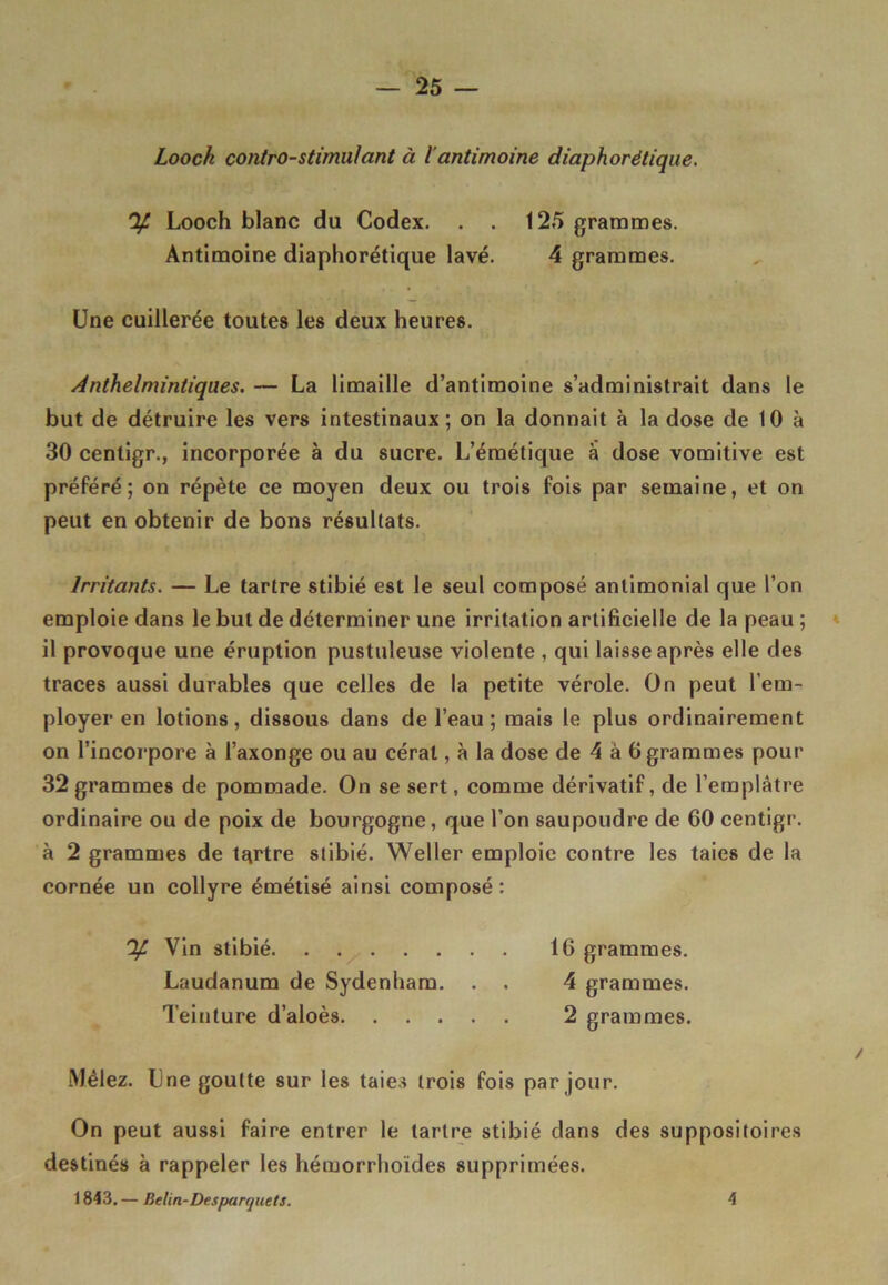 Loock contro-stimu/ant à l’antimoine diaphorétique. % Looch blanc du Codex. . . 125 grammes. Antimoine diaphorétique lavé. 4 grammes. Une cuillerée toutes les deux heures. Anthelmintiques. — La limaille d’antimoine s’administrait dans le but de détruire les vers intestinaux; on la donnait à la dose de 10 à 30 centigr., incorporée à du sucre. L’émétique à dose vomitive est préféré; on répète ce moyen deux ou trois fois par semaine, et on peut en obtenir de bons résultats. Irritants. — Le tartre stibié est le seul composé antimonial que l’on emploie dans le but de déterminer une irritation artificielle de la peau ; il provoque une éruption pustuleuse violente , qui laisse après elle des traces aussi durables que celles de la petite vérole. On peut l’em- ployer en lotions, dissous dans de l’eau ; mais le plus ordinairement on l’incorpore à l’axonge ou au céral, à la dose de 4 à 6 grammes pour 32 grammes de pommade. On se sert, comme dérivatif, de l’emplâtre ordinaire ou de poix de bourgogne, que l’on saupoudre de 60 centigr. à 2 grammes de tertre stibié. Weller emploie contre les taies de la cornée un collyre émétisé ainsi composé: % Vin stibié 16 grammes. Laudanum de Sydenham. . . 4 grammes. Teinture d’aloès 2 grammes. Mêlez. Une goutte sur les taies trois fois par jour. On peut aussi faire entrer le tartre stibié dans des suppositoires destinés à rappeler les hémorrhoïdes supprimées. 1843. — Belin-Desparquets. 4