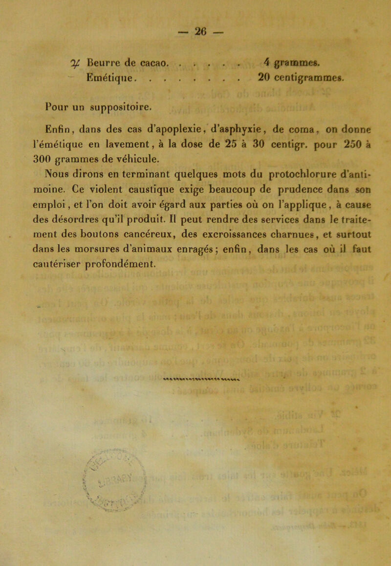 4 grammes. 20 centigrammes. % Beurre de cacao Emétique. . . Pour un suppositoire. Enfin, dans des cas d’apoplexie, d’asphyxie, de coma, on donne l’émétique en lavement, à la dose de 25 à 30 centigr. pour 250 à 300 grammes de véhicule. Nous dirons en terminant quelques mots du protochlorure d’anti- moine. Ce violent caustique exige beaucoup de prudence dans son emploi, et l’on doit avoir égard aux parties où on l’applique , à cause des désordres qu’il produit. Il peut rendre des services dans le traite- ment des boutons cancéreux, des excroissances charnues, et surtout dans les morsures d’animaux enragés; enfin, dans les cas où il faut cautériser profondément.