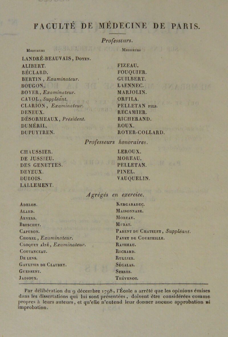 FACULTE DE MEDECINE DE I'ARIS Mkssikuhs LANDRÉ-BEAUVAIS, Doyen. AUBERT. BÉCLARD. BERTIN , Examinateur. BOUGON. BOYER, Examinateur. CAY'OL, Suppléant. CLARION , Examinateur. DENEUX. DÉSORMEAUX, Président. DUMÉRIL. DUPUYTREN. Professeurs COAUSSIER. DE JUSSIEU. DES GENETTES. DE YEUX. DUBOIS. LALLEMENT. Agrégé. Adelon. Alard. Arvers. BaEscnET. Capdron. Chomel, Examinateur. Cloqbet aîné, Examinateur. COUTANCEAB. De lens. Gavltier de Claebry. Gbersent. Jadioex. Professeurs. Messieub 8 FIZEAU. FOUQUIER. GUILBERT. LAENNEC. MARJOLIN. ORFILA. PELLETAN fils. RECAMIER. RICHERAND. ROUX. ROYER-COLLARD. honoraires. LEROUX. MOREAU. PELLETAN. PINEL. VAUQUELIN. en exercice. Kebgaradec. Maisonnabe. Moreav. Mirât. Parent du Châtelet, Suppléant. PAVET DE COIIRTEILLE. Ratheau. Richard. Rbllier. SÉGALAS. Serres. Thévenot. Par délibération du 9 décembre 1798, PÉcole a arrêté que les opinions émises dans les dissertations qui lui sont présentées, doivent être considérées comme propre* i\ leurs auteurs, et qu’elle n’entend leur donner aucune approbation »i improbation.