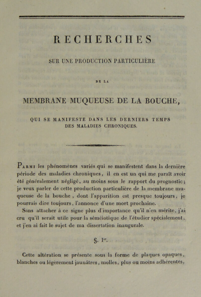 SUR UINE PRODUCTION PARTICULIÈRE DE LA MEMBRANE MUQUEUSE DE LA BOUCHE, QUI SE MANIFESTE DANS LES DERNIERS TEMPS DES MALADIES CHRONIQUES. Parmi les phénomènes variés qui se manifestent dans la dernière période des maladies chroniques, il en est un qui me paraît avoir été généralement négligé, au moins sous le rapport du prognostic; je veux parler de cette production particulière de la membrane mu- queuse de la bouche , dont l’apparition est presque toujours , je pourrais dire toujours, l’annonce d’une mort prochaine. Sans attacher à ce signe plus d’importance qu’il n’en mérite, j’ai cru qu’il serait utile pour la séméiotique de l’étudier spécialement, et j’en ai fait le sujet de ma dissertation inaugurale. §. I. Cette altération se présente sous la forme de plaques opaques, blanches ou légèrement jaunâtres , molles, plus ou moins adhérentes.