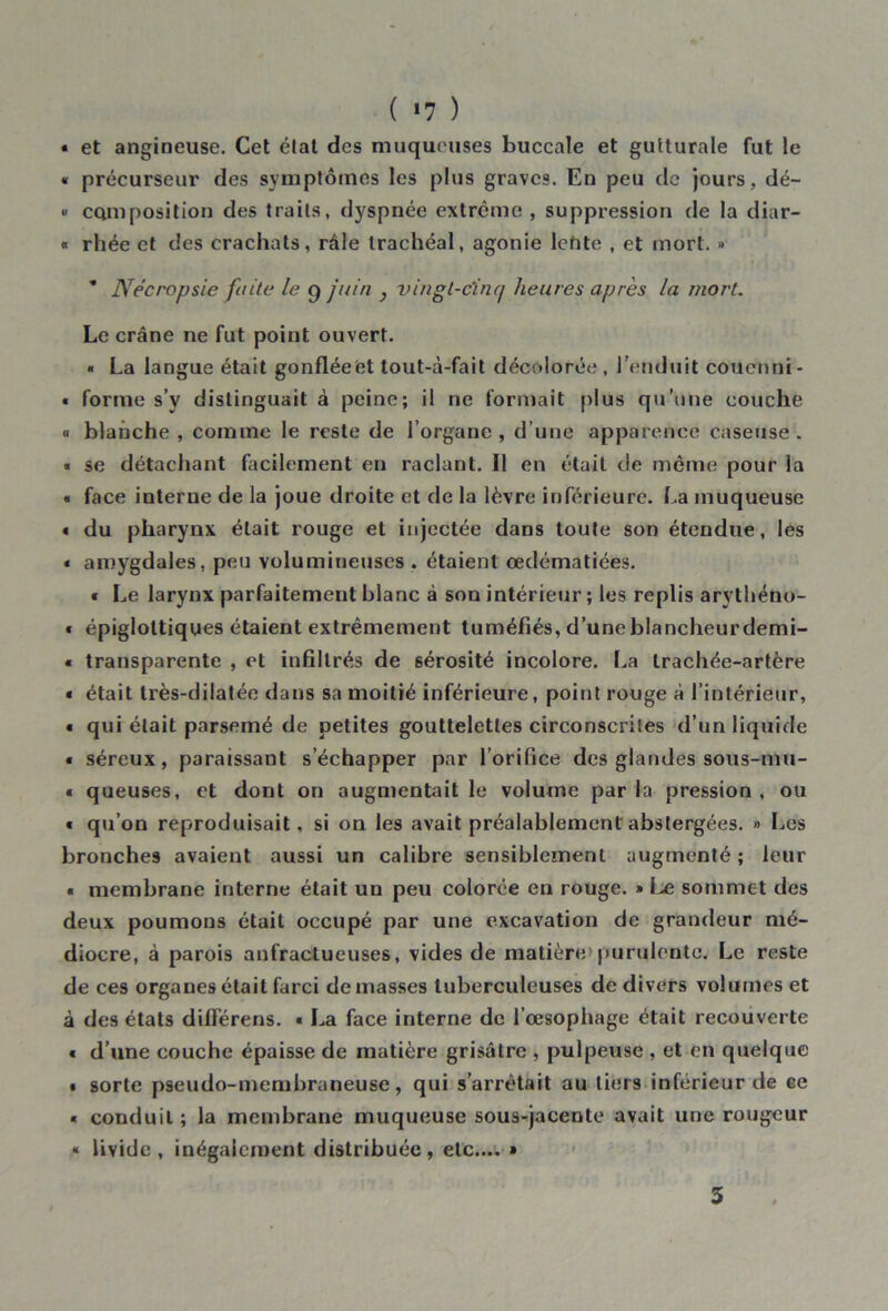 ( *7 ) « et angineuse. Cet état des muqueuses buccale et gutturale fut le « précurseur des symptômes les plus graves. En peu de jours, dé- « ccun position des traits, dyspnée extrême , suppression de la diar- « rhée et des crachats, râle trachéal, agonie lefite , et mort. » ’ Nécropsie faite le 9 juin , vingt-cinq heures après la mort. Le crâne ne fut point ouvert. ■ La langue était gonfléeet tout-à-fait décolorée , l’enduit cou en ni - « forme s’y distinguait à peine; il ne formait plus qu’une couche « blanche , comme le reste de l’organe , d’une apparence caseuse . ■ se détachant facilement en raclant. Il en était de même pour la « face interne de la joue droite et de la lèvre inférieure. La muqueuse « du pharynx était rouge et injectée dans toute son étendue, les « amygdales, peu volumineuses . étaient œdématiées. « Le larynx parfaitement blanc à son intérieur ; les replis arytbéno- « épiglottiques étaient extrêmement tuméfiés, d’une blancheur demi- « transparente , et infiltrés de sérosité incolore. La trachée-artère « était très-dilatée dans sa moitié inférieure, point rouge à l’intérieur, « qui était parsemé de petites gouttelettes circonscrites d’un liquide « séreux, paraissant s’échapper par l’orifice des glandes sous-mu- • queuses, et dont on augmentait le volume par la pression , ou « qu’on reproduisait, si on les avait préalablement abstergées. » Les bronches avaient aussi un calibre sensiblement augmenté ; leur « membrane interne était un peu colorée en rouge. » Le sommet des deux poumons était occupé par une excavation de grandeur mé- diocre, à parois anfractueuses, vides de matière'purulente. Le reste de ces organes était farci de masses tuberculeuses de divers volumes et à des états diiïerens. « La face interne de l’œsophage était recouverte « d’une couche épaisse de matière grisâtre , pulpeuse , et en quelque • sorte pseudo-membraneuse, qui s’arrêtait au tiers inférieur de ee « conduit; la membrane muqueuse sous-jacente avait une rougeur « livide, inégalement distribuée, etc.... » 3