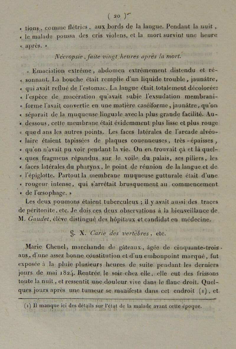 « tions , comme flétries , aux bords de la langue. Pendant la nuit , « le malade poussa des cris viulens, et la mort survint une heure « après. » Nécropsie , faite vingt heures après la mort. « Emaciation extrême, abdomen extrêmement distendu et ré- « sonnant. La bouche était remplie d’un liquide trouble, jaunâtre, « qui avait reflué de l’estomac. La langue était totalement décolorée: « l’espèce de macération qu’avait subie l’exsudation membrani- « forme l’avait convertie en une matière caséiforme, jaunâtre, qu’on « séparait de la muqueuse linguale avec la plus grande facilité. A.u- « dessous, cette membrane était évidemment plus lisse et plus rouge « que dans les autres points. Les faces latérales de l’arcade alvéo- « laire étaient tapissées de plaques couenneuses, très -épaisses , « qu’on n’avait pu voir pendant la vie. On en trouvait çà et là quel- « ques fragmens répandus sur le voile du palais, ses piliers, les « faces latérales du pharynx , le point de réunion de la langue et de « l’épiglotte. Partout la membrane muqueuse gutturale était d’une « rougeur intense, qui s’arrêtait brusquement au commencement « de l’œsophage. » Les deux poumons étaient tuberculeux ; il y avait aussi des traces de péritonite, etc. Je dois ces deux observations à la bieuveillance de IVL Gaudet, élève distingué des hôpitaux et candidat en médecine. §. X. Carie des vertèbres, etc. Marie Chenel, marchande de gâteaux, âgée de cinquante-trois- aus, d une assez bonne cônstitution et d’un embonpoint marqué, fut exposée à la pluie plusieurs heures de suite pendant les derniers jours de mai 1824. Rentrée le soir chez elle, elle eut des frissons toute la nuit, et ressentit une douleur vive dans le flanc droit. Quel- ques jours après une tumeur se manifesta dans cet endroit (1) , et (1) Il manque ici des détails sur l'état de la malade avant celte époque.