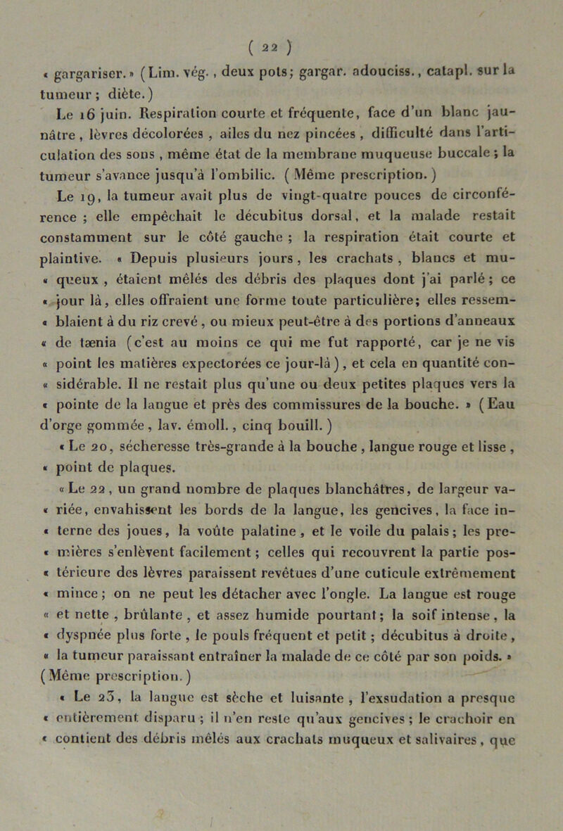 * gargariser.» (Lim. vég., deux pois; gargar. adouciss., calapl. sur la tumeur; diète.) Le 16 juin. Respiration courte et fréquente, face d’un blanc jau- nâtre , lèvres décolorées , ailes du nez pincées , difficulté dans l’arti- culation des sons , même état de la membrane muqueuse buccale ; la tumeur s’avance jusqu’à l’ombilic. ( Même prescription.) Le 19, la tumeur avait plus de vingt-quatre pouces de circonfé- rence ; elle empêchait le décubilus dorsal, et la malade restait constamment sur le côté gauche ; la respiration était courte et plaintive. « Depuis plusieurs jours , les crachats , blancs et mu- « queux , étaient mêlés des débris des plaques dont j’ai parlé ; ce « jour là, elles offraient une forme toute particulière; elles ressem- t blaient à du riz crevé , ou mieux peut-être à drs portions d’anneaux « de tænia (c’est au moins ce qui me fut rapporté, car je ne vis « point les matières expectorées ce jour-là), et cela en quantité con- « sidérable. Il ne restait plus qu’une ou deux petites plaques vers la « pointe de la langue et près des commissures de la bouche. » (Eau d’orge gommée, lav. émoll., cinq bouill. ) « Le 20, sécheresse très-grande à la bouche , langue rouge et lisse , « point de plaques. « Le 22, un grand nombre de plaques blanchâtres, de largeur va- « riée, envahissent les bords de la langue, les gencives, la face in- « terne des joues, la voûte palatine, et le voile du palais; les pre- « rnières s’enlèvent facilement ; celles qui recouvrent la partie pos- « téricure des lèvres paraissent revêtues d’une cuticule extrêmement « mince ; on ne peut les détacher avec l’ongle. La langue est rouge « et nette , brûlante, et assez humide pourtant; la soif intense, la « dyspnée plus forte , le pouls fréquent et petit ; décubitus à droite, « la tumeur paraissant entraîner la malade de ce côté par son poids. » (Même prescription.) « Le 23, la lauguc est sèche et luisante, l’exsudation a presque « entièrement disparu ; il n’en reste qu’aux gencives; le crachoir en « contient des débris mêlés aux crachats muqueux et salivaires, que