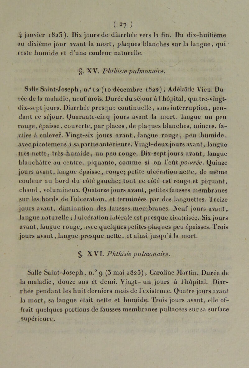 4 janvier 1825). Dix jours de diarrhée vers la fin. Du dix-huitième au dixième jour avant la mort, plaques blanches sur la langue, qui reste humide et d'une couleur naturelle. §. XV. Phthisie pulmonaire. Salle Saint-Joseph, n.# 12(10 décembre 1822), Adélaïde Vien. Du- rée de la maladie, neuf mois. Duréedu séjour à l’hôpital, quatre-vingt- dix-sept jours. Diarrhée presque continuelle, sans interruption, pen- dant ce séjour. Quarante-cinq jours avant la mort, langue un peu rouge, épaisse, couverte, par places , de plaques blanches, minces, fa- ciles à enlever. Vingt-six jours avant, langue rouge, peu humide, avec picotemens à sa partie antérieure. Vingt-deux jours avant, langue très-nette, très-humide, un peu rouge. Dix-sept jours avant, langue blanchâtre au centre, piquante, comme si on l’eût poivrée. Quinze jours avant, langue épaisse, rouge; petite ulcération nette, de même couleur au bord du côté gauche; tout ce côté est rouge et piquant, chaud , volumineux. Quatorze jours avant, petites fausses membranes sur les bords de l ulcération, et terminées par des languettes. Treize jours avant, diminution des fausses membranes. Neuf jours avant, langue naturelle ; l’ulcération latérale est presque cicatrisée. Six jours avant, langue rouge, avec quelques petites plaques peu épaisses. Trois jours avant, langue presque nette, et ainsi jusqu’à la mort. §. XVI. Phthisie pulmonaire. Salle Saint-Joseph, n.° 9 (3 mai r823), Caroline Martin. Durée de la maladie, douze ans et demi. Vingt-un jours à l’hôpital. Diar- rhée pendant les huit derniers mois de l’existence. Quatre jours avant la mort, sa langue était nette et humide. Trois jours avant, elle of- frait quelques portions de fausses membranes pultacées sur sa surface supérieure.