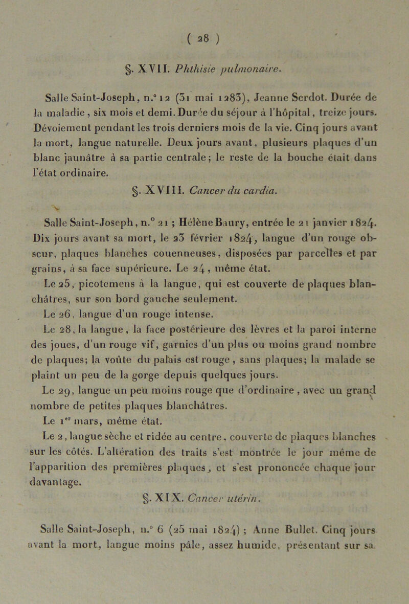 §. XYII. Phthisie pulmonaire. Salle Saint-Joseph, n.°ia (5i niai 1283), Jeanne Serdot. Durée de la maladie , six mois et demi. Durée du séjour à l’hôpital, treize jours. Dévoiement pendant les trois derniers mois de la vie. Cinq jours avant la mort, langue naturelle. Deux, jours avant, plusieurs plaques d’un blanc jaunâtre à sa partie centrale; le reste de la bouche était dans l’état ordinaire. §. XVIII. Cancer du cardia. v Salle Saint-Joseph, n.° 2 1 ; Hélène Baury, entrée le 2 1 janvier 1824. Dix jours avant sa mort, le a3 février 1824, langue d’un rouge ob- scur, plaques blanches couenneuses, disposées par parcelles et par grains, à sa face supérieure. Le 24, même état. Le 25, picotemens à la langue, qui est couverte de plaques blan- châtres, sur son bord gauche seulement. Le 26, langue d’un rouge intense. Le 28, la langue, la face postérieure des lèvres et la paroi interne des joues, d’un rouge vif, garnies d’un plus ou moins grand nombre de plaques; la voûte du palais est rouge , sans plaques; la malade se plaint un peu de la gorge depuis quelques jours. Le 29, langue un peu moins rouge que d’ordinaire , avec un grand nombre de petites plaques blanchâtres. Le 1 mars, même état. Le 2, langue sèche et ridée au centre, couverte de plaques blanches sur les côtés. L’altération des traits s’est montrée le jour même de l’apparition des premières plaques j et s’est prononcée chaque jour davantage. g.XIX. Cancer utérin. Salle Saint-Joseph, n.° 6 (25 mai 1824) ; Anne Bullet. Cinq jours avant la mort, langue moins pâle, assez humide, présentant sur sa