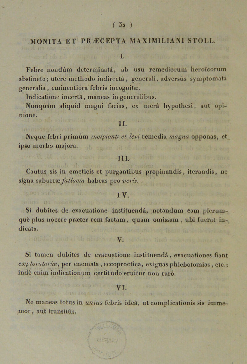 MONITA ET PRÆCEPTA MAXIMILIAM STOLL. I. Febre nondùm determinatâ, ab usu remediorum heroïcorum abslineto; utere niethodo indirectâ , generali, adyersùs symptomata generalia , eminentiora febris incognitæ. Indicatione incorlâ, maneas in generalibus. Nunquàm aiiquid magni facias, ex niera hypothesi, aut opi- nione. II. Neque febri primùm incipienü et levi remédia magna opponas, et ipso morbo majora. III. ; ; ti. Caulus sis in emeticis et purgantibus propinandis, iterandis, ne signa saburræ fallacia habeas pro veris. IV. ii'iïQi IVJ . iii\, ri ‘  *. . ) , il; J . Si dubites de evaeuatione instituendâ, notandum eam plerum- què plus nocere præter rem factam, quàm omissam , ubi fueral in- dicata. V. Si tamen dubites de evaeuatione instituendâ, evacuationes fiant exp lu rata vice, per enemata , eccoproctica, exiguas phlebotomias , etc.; indc enim indicationum cerliludo eruitur non rarô. VI. t ' t 1 Ne maneas totus in unius febris ideâ, ut complieationis sis irame- mor, aut transiius.