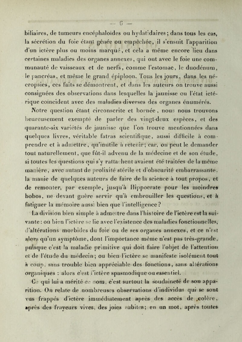 biliaires, de tumeurs eneéphaloïdes ou hydatidaires; dans tous les cas, la sécrélion du foie étant gênée ou empêchée, il s’ensuit l'apparition d’un ictère plus ou moins marqué, et cela a même encore lieu dans certaines maladies des organes annexes, qui ont avec le foie une com- munauté de vaisseaux et de nerfs, comme l’estomac, le duodénum, le pancréas, et même le grand épiploon. Tous les jours, dans les né- cropsies, ces faits se démontrent, et dans les auteurs on trouve aussi consignées des observations dans lesquelles la jaunisse ou l’état icté- rique coïncident avec des maladies diverses des organes énumérés. Notre question étant circonscrite et bornée , nous nous trouvons heureusement exempté de parler des vingt-deux espèces, et des quarante-six variétés de jaunisse que l’on trouve mentionnées dans quelques livres, véritable fatras scientifique, aussi difficile à com- prendre et à admettre, qu’inutile à retenir; car, on peut le demander tout naturellement, que fût-il advenu de la médecine et de son étude, si toutes les questions qui s’y rattachent avaient été traitées de la même manière, avec autant de prolixité stérile et d’obscurité embarrassante, la manie de quelques auteurs de faire de la science à tout propos, et de remonter, par exemple, jusqu’à Hippocrate pour les moindres bobos, ne devant guère servir qu'à embrouiller les questions, et à fatiguer la mémoire aussi bien que l’intelligence ? La division bien simple à admettre dans l’histoire de l’ictère est la sui- vante : ou bien l’ictère se lie avec l’existence des maladies fonctionnelles, d’altérations morbides du foie ou de ses organes annexes, et ce n’est alors qu’un symptôme, dont l’importance même n’est pas très-grande, puisque c’est la maladie primitive qui doit faire l’objet de l’attention et de l’étude du médecin; ou bien l’ictère se manifeste isolément tout à coup, sans trouble bien appréciable des fonctions, sans altérations organiques : alors c’est l’ictère spasmodique ou essentiel. Ce qui lui a mérité ce nom, c’est surtout la soudaineté de son appa- rition. On relate de nombreuses observations d’individus qui se sont vus frappés d’ictère immédiatement après des accès de .colère, après des frayeurs vives, des joies subite»; en un mot, après toutes